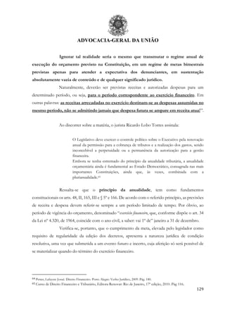 ADVOCACIA-GERAL DA UNIÃO
129
Ignorar tal realidade seria o mesmo que transmutar o regime anual de
execução do orçamento previsto na Constituição, em um regime de metas bimestrais
previstas apenas para atender a expectativa dos denunciantes, em sustentação
absolutamente vazia de conteúdo e de qualquer significado jurídico.
Naturalmente, deverão ser previstas receitas e autorizadas despesas para um
determinado período, ou seja, para o período correspondente ao exercício financeiro. Em
outras palavras: as receitas arrecadadas no exercício destinam-se as despesas assumidas no
mesmo período, não se admitindo jamais que despesa futura se ampare em receita atual64
.
Ao discorrer sobre a matéria, o jurista Ricardo Lobo Torres assinala:
O Legislativo deve exercer o controle político sobre o Executivo pela renovação
anual da permissão para a cobrança de tributos e a realização dos gastos, sendo
inconcebível a perpetuidade ou a permanência da autorização para a gestão
financeira.
Embora se tenha estremado do princípio da anualidade tributária, a anualidade
orçamentária ainda é fundamental ao Estado Democrático, consagrada nas mais
importantes Constituições, ainda que, às vezes, combinada com a
plurianualidade.65
Ressalta-se que o princípio da anualidade, tem como fundamentos
constitucionais os arts. 48, II, 165, III e § 5º e 166. De acordo com o referido princípio, as previsões
de receita e despesa devem referir-se sempre a um período limitado de tempo. Por óbvio, ao
período de vigência do orçamento, denominado “exercício financeiro, que, conforme dispõe o art. 34
da Lei nº 4.320, de 1964, coincide com o ano civil, a saber: vai 1º de” janeiro a 31 de dezembro.
Verifica-se, portanto, que o cumprimento da meta, elevada pelo legislador como
requisito de regularidade da edição dos decretos, apresenta a natureza jurídica de condição
resolutiva, uma vez que submetida a um evento futuro e incerto, cuja aferição só será possível de
se materializar quando do término do exercício financeiro.
64 Petter, Lafayete Josué. Direito Financeiro. Porto Alegre: Verbo Jurídico, 2009. Pág. 180.
65 Curso de Direito Financeiro e Tributário, Editora Renovar: Rio de Janeiro, 17ª edição, 2010. Pág 116.
 
