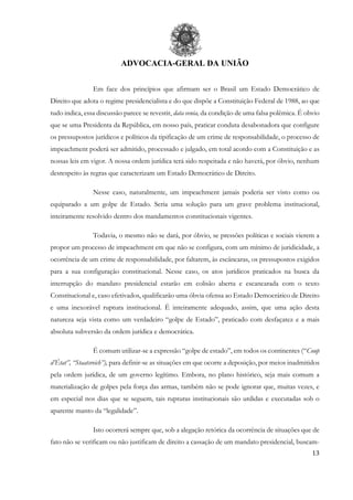 ADVOCACIA-GERAL DA UNIÃO
13
Em face dos princípios que afirmam ser o Brasil um Estado Democrático de
Direito que adota o regime presidencialista e do que dispõe a Constituição Federal de 1988, ao que
tudo indica, essa discussão parece se revestir, data venia, da condição de uma falsa polêmica. É obvio
que se uma Presidenta da República, em nosso país, praticar conduta desabonadora que configure
os pressupostos jurídicos e políticos da tipificação de um crime de responsabilidade, o processo de
impeachment poderá ser admitido, processado e julgado, em total acordo com a Constituição e as
nossas leis em vigor. A nossa ordem jurídica terá sido respeitada e não haverá, por óbvio, nenhum
desrespeito às regras que caracterizam um Estado Democrático de Direito.
Nesse caso, naturalmente, um impeachment jamais poderia ser visto como ou
equiparado a um golpe de Estado. Seria uma solução para um grave problema institucional,
inteiramente resolvido dentro dos mandamentos constitucionais vigentes.
Todavia, o mesmo não se dará, por óbvio, se pressões políticas e sociais vierem a
propor um processo de impeachment em que não se configura, com um mínimo de juridicidade, a
ocorrência de um crime de responsabilidade, por faltarem, às escâncaras, os pressupostos exigidos
para a sua configuração constitucional. Nesse caso, os atos jurídicos praticados na busca da
interrupção do mandato presidencial estarão em colisão aberta e escancarada com o texto
Constitucional e, caso efetivados, qualificarão uma óbvia ofensa ao Estado Democrático de Direito
e uma inexorável ruptura institucional. É inteiramente adequado, assim, que uma ação desta
natureza seja vista como um verdadeiro “golpe de Estado”, praticado com desfaçatez e a mais
absoluta subversão da ordem jurídica e democrática.
É comum utilizar-se a expressão “golpe de estado”, em todos os continentes (“Coup
d’État”, “Staatsreich”), para definir-se as situações em que ocorre a deposição, por meios inadmitidos
pela ordem jurídica, de um governo legítimo. Embora, no plano histórico, seja mais comum a
materialização de golpes pela força das armas, também não se pode ignorar que, muitas vezes, e
em especial nos dias que se seguem, tais rupturas institucionais são urdidas e executadas sob o
aparente manto da “legalidade”.
Isto ocorrerá sempre que, sob a alegação retórica da ocorrência de situações que de
fato não se verificam ou não justificam de direito a cassação de um mandato presidencial, buscam-
 