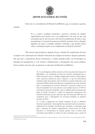 ADVOCACIA-GERAL DA UNIÃO
130
Outro não é o entendimento de Ricardo Lodi Ribeiro, que, ao examinar a questão,
assinala:
40. (...) sendo a condição resolutória, é possível a abertura de créditos
suplementares por decreto até o seu implemento. Ou seja, até que seja
constatado que no ano em curso não haverá cumprimento da meta, o que,
normalmente, só é possível constatar no final do exercício. Com a alteração
legislativa da meta, a condição também é alterada, o que produz efeitos
sobre a verificação quanto ao seu implemento no final do exercício66
.
Não merece aqui prosperar a alegação de que a aferição do cumprimento da meta
se impõe com a elaboração dos relatórios bimestrais de avaliação de receitas e despesas primárias.
Em que pese a importância desses documentos, a função precípua deles, em homenagem ao
princípio da transparência, é o de retratar à Administração o desempenho das contas públicas.
Nesse sentido, são mais uma vez precisas as colocações de Ricardo Lodi Ribeiro:
36. A sua divulgação, embora já possa revelar uma potencial situação de
dificuldade a ser confirmada no final do exercício, estimulando que o
Poder Executivo tome as medidas exigidas para resolver o descompasso
entre a previsão abstrata de recita e despesa e o que foi efetivamente
realizado, ainda não permite, antes do final do exercício financeiro, uma
conclusão definitiva pela inexistência do cumprimento da meta. Somente
após o encerramento do exercício financeiro é possível constar-se se a
meta foi cumprida. E no caso concreto, com a edição da Lei n. 13.199/15,
certamente a meta será cumprida, o que se viabilizou pela constatação por
parte do Poder Executivo, a partir do importante instrumento dos
relatórios bimestrais, de que a previsão que fora feita pela LDO não era
compatível com o desempenho da economia brasileira no primeiro
semestre de 2015.
37. A valer o argumento em sentido contrário, de que os relatórios
bimestrais apontando o descumprimento parcial da meta já ensejariam o
implemento da condição resolutória que cancelaria a autorização legal
para a abertura de créditos suplementares, retirar-se-iam do Poder
Executivo os instrumentos de atuação quando esses se fazem mais
necessários para debelar os efeitos da crise econômica que, a partir da
66 RIBEIRO, Ricardo Lodi. Pedido de impeachment da Presidente Dilma Rousseff – aspectos orçamentários – normas de direito financeiro – falta de amparo jurídico do pedido.
07 de dezembro de 2015.Pág. 16.
 