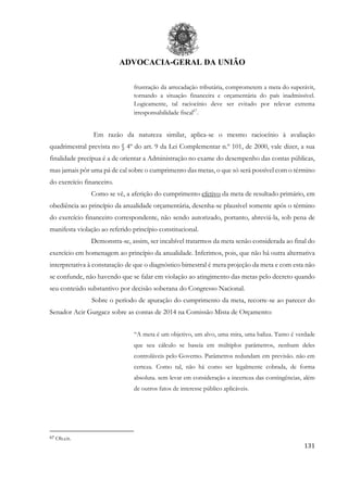 ADVOCACIA-GERAL DA UNIÃO
131
frustração da arrecadação tributária, comprometem a meta do superávit,
tornando a situação financeira e orçamentária do país inadmissível.
Logicamente, tal raciocínio deve ser evitado por relevar extrema
irresponsabilidade fiscal67
.
Em razão da natureza similar, aplica-se o mesmo raciocínio à avaliação
quadrimestral prevista no § 4º do art. 9 da Lei Complementar n.º 101, de 2000, vale dizer, a sua
finalidade precípua é a de orientar a Administração no exame do desempenho das contas públicas,
mas jamais pôr uma pá de cal sobre o cumprimento das metas, o que só será possível com o término
do exercício financeiro.
Como se vê, a aferição do cumprimento efetivo da meta de resultado primário, em
obediência ao princípio da anualidade orçamentária, desenha-se plausível somente após o término
do exercício financeiro correspondente, não sendo autorizado, portanto, abreviá-la, sob pena de
manifesta violação ao referido princípio constitucional.
Demonstra-se, assim, ser incabível tratarmos da meta senão considerada ao final do
exercício em homenagem ao princípio da anualidade. Inferimos, pois, que não há outra alternativa
interpretativa à constatação de que o diagnóstico bimestral é mera projeção da meta e com esta não
se confunde, não havendo que se falar em violação ao atingimento das metas pelo decreto quando
seu conteúdo substantivo por decisão soberana do Congresso Nacional.
Sobre o período de apuração do cumprimento da meta, recorre-se ao parecer do
Senador Acir Gurgacz sobre as contas de 2014 na Comissão Mista de Orçamento:
“A meta é um objetivo, um alvo, uma mira, uma baliza. Tanto é verdade
que seu cálculo se baseia em múltiplos parâmetros, nenhum deles
controláveis pelo Governo. Parâmetros redundam em previsão. não em
certeza. Como tal, não há como ser legalmente cobrada, de forma
absoluta. sem levar em consideração a incerteza das contingências, além
de outros fatos de interesse público aplicáveis.
67 Ob.cit.
 
