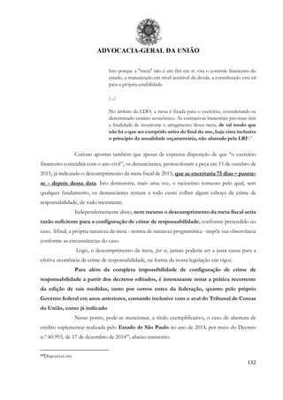 ADVOCACIA-GERAL DA UNIÃO
132
Isto porque a "meta" não é um fim em si: visa o controle financeiro do
estado, a manutenção em nível aceitável da divida. a contribuição esta tal
para a própria estabilidade.
(...)
No âmbito da LDO, a meta é fixada para o exercício, considerando-se
determinado cenário econômico. As estimativas bimestrais previstas têm
a finalidade de monitorar o atingimento dessa meta, de tal modo que
não há o que ser cumprido antes do final do ano, haja vista inclusive
o principio da anualidade orçamentária, não afastado pela LRF.”
Curioso apontar também que apesar de expressa disposição de que “o exercício
financeiro coincidirá com o ano civil”, os denunciantes, protocoloram a peça em 15 de outubro de
2015, já indicando o descumprimento da meta fiscal de 2015, que se encerraria 75 dias – pasme-
se - depois dessa data. Isto demonstra, mais uma vez, o raciocínio tortuoso pelo qual, sem
qualquer fundamento, os denunciantes tentam a todo custo colher algum esboço de crime de
responsabilidade, de todo inexistente.
Independentemente disso, nem mesmo o descumprimento da meta fiscal seria
razão suficiente para a configuração de crime de responsabilidade, conforme pretendido no
caso. Afinal, a própria natureza da meta - norma de natureza programática - impõe sua observância
conforme as circunstâncias do caso.
Logo, o descumprimento da meta, per se, jamais poderia ser a justa causa para a
efetiva ocorrência de crime de responsabilidade, na forma da nossa legislação em vigor.
Para além da completa impossibilidade de configuração de crime de
responsabilidade a partir dos decretos editados, é interessante notar a prática recorrente
da edição de tais medidas, tanto por outros entes da federação, quanto pelo próprio
Governo federal em anos anteriores, contando inclusive com o aval do Tribunal de Contas
da União, como já indicado.
Nesse ponto, pode-se mencionar, a título exemplificativo, o caso de abertura de
crédito suplementar realizada pelo Estado de São Paulo no ano de 2014, por meio do Decreto
n.º 60.993, de 17 de dezembro de 201468
, abaixo transcrito:
68Disponível em:
 