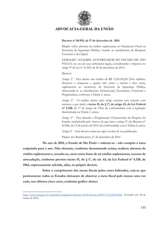 ADVOCACIA-GERAL DA UNIÃO
133
Decreto nº 60.993, de 17 de dezembro de 2014
Dispõe sobre abertura de crédito suplementar ao Orçamento Fiscal na
Secretaria da Segurança Pública, visando ao atendimento de Despesas
Correntes e de Capital
GERALDO ALCKMIN, GOVERNADOR DO ESTADO DE SÃO
PAULO, no uso de suas atribuições legais, considerando o disposto no
artigo 9º da Lei nº 15.265, de 26 de dezembro de 2013,
Decreta:
Artigo 1º - Fica aberto um crédito de R$ 3.254.182,00 (Três milhões,
duzentos e cinquenta e quatro mil, cento e oitenta e dois reais),
suplementar ao orçamento da Secretaria da Segurança Pública,
observando-se as classificações Institucional, Econômica, Funcional e
Programática, conforme a Tabela 1, anexa.
Artigo 2º - O crédito aberto pelo artigo anterior será coberto com
recursos a que alude o inciso II, do § 1º, do artigo 43, da Lei Federal
n° 4.320, de 17 de março de 1964, de conformidade com a legislação
discriminada na Tabela 3, anexa.
Artigo 3º - Fica alterada a Programação Orçamentária da Despesa do
Estado, estabelecida pelo Anexo, de que trata o artigo 5°, do Decreto n°
60.066, de 15 de janeiro de 2014, de conformidade com a Tabela 2, anexa.
Artigo 4º - Este decreto entra em vigor na data de sua publicação.
Palácio dos Bandeirantes, 17 de dezembro de 2014
No ano de 2014, o Estado de São Paulo – saliente-se - não cumpriu a meta
estipulada para o ano. Não obstante, conforme demonstrado acima, realizou abertura de
crédito suplementar e, ressalte-se, usou como fonte de tal crédito suplementar, excesso de
arrecadação, conforme previsto inciso II, do § 1º, do art. 43, da Lei Federal n° 4.320, de
1964, expressamente referida, aliás, no próprio decreto.
Sobre o cumprimento das metas fiscais pelos entes federados, veja-se que
praticamente todos os Estados deixaram de observar a meta fiscal pelo menos uma vez
cada, nos últimos cinco anos, conforme gráfico abaixo.
http://www.al.sp.gov.br/repositorio/legislacao/decreto/2014/decreto-60993-17.12.2014.html. Acessado em: 28 de
março de 2016.
 