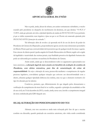 ADVOCACIA-GERAL DA UNIÃO
135
Não se pode, ainda, deixar de rebater, em caráter estritamente subsidiário, o trecho
exarado pelo presidente no despacho de recebimento da denúncia, em que declara: “O PLN nº
5/2015, ainda que aprovado, não retira a tipicidade hipotética da conduta da DENUNCIADA nesse particular,
já que os créditos orçamentários eram irregulares à época em que os seis Decretos não numerados apontados pelos
DENUNCIANTES foram por ela assinados.”.
Tal afirmação além de revelar a já apontada má-fé do ato de desvio de poder do
Presidente da Câmara dos Deputados, propositalmente ignora um dos mais elementares postulados
do Direito Penal, qual seja a retroatividade da lei posterior que de qualquer modo favoreça o agente.
Este cânone do direito penal é pedra angular do Estado Democrático de Direito regido sob a égide
da legalidade e taxatividade das normas penais, cuja finalidade protetiva da dignidade humana não
pode ser subvertida por casuísmo revanchista do Presidente da Câmara.
Assim sendo, ainda que se desconsiderem todos os argumentos apresentados nos
itens anteriores, a alteração legal da meta atuaria em benefício da avaliação da conduta da
Presidenta, com efeitos retroativos, para fins de caracterização do crime de
responsabilidade. Ou seja: a alteração de meta, promovida mediante o cumprimento do regular
processo legislativo, convalidaria qualquer situação que estivesse em desconformidade com o
direito, afastaria qualquer tipicidade delituosa da conduta, uma vez que o elemento normativo do
tipo foi alterado por lei ulterior.
Conclui-se, portanto, que, diferentemente do que alegado pelos denunciantes a
verificação do cumprimento da meta fiscal só se verifica, segundo o princípio da anualidade ao fim
do ano civil, em 31 de dezembro de 2015, e tendo, ainda, nesse caso, havido o cumprimento integral
da meta estabelecida pela LDO daquele ano.
III.2.K) ALTERAÇÃO DO POSICIONAMENTO DO TCU
Ademais, esta tese encontra-se ainda mais reforçada pelo fato de que a mesma
conduta ora discutida, quando praticada em exercícios anteriores, não vinha sendo considerada
 