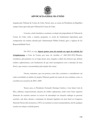 ADVOCACIA-GERAL DA UNIÃO
136
irregular pelo Tribunal de Contas da União. Nestes anos, as contas da Presidência da República
sempre foram aprovadas pelo Tribunal de Contas da União.
Convém, a título elucidativo, examinar a evolução da jurisprudência do Tribunal de
Contas da União sobre a matéria, porquanto se revela de fundamental importância para
compreensão da conduta adotada pela Administração Pública Federal, após a vigência da Lei
Responsabilidade Fiscal.
Em 2015, ou seja, depois quinze anos da entrada em vigor da referida Lei
Complementar, a Corte de Contas, por meio do Acórdão n.º 2461/2015-TCU-Plenário,
considerou, pela primeira vez ao longo desses anos, irregular a edição dos decretos que abriram
créditos suplementares, com fundamento de que eram incompatíveis com a obtenção da meta
fiscal, o que ensejou a recomendação pela rejeição das contas.
Ocorre, entretanto, que essa postura, como dito, contrariou o entendimento até
então consolidado no âmbito do próprio Tribunal, quando do exame de casos similares, como os
ocorridos nos exercícios de 2001 e 2009.
Nesses anos, os Presidentes Fernando Henrique Cardoso e Luiz Inácio Lula da
Silva, editaram, respectivamente, decretos de crédito suplementar, tendo como fonte superávit
financeiro do exercício anterior ou excesso de arrecadação em situações análogas ao presente
exercício, vale dizer, durante a tramitação de alteração legislativa da meta fiscal no Congresso
Nacional. Nesses dois momentos, o TCU, ao examinar as contas correspondentes, não fez qualquer
ressalva em relação à referida prática.
 