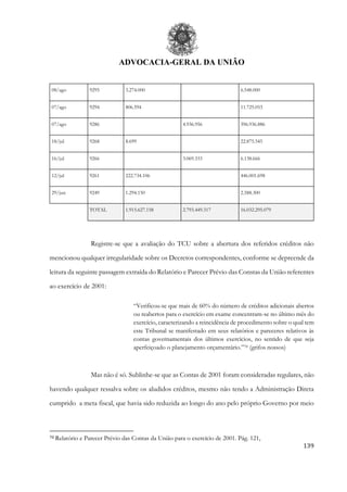 ADVOCACIA-GERAL DA UNIÃO
139
08/ago 9295 3.274.000 6.548.000
07/ago 9294 806.594 11.725.053
07/ago 9286 4.936.956 396.936.886
18/jul 9268 8.699 22.875.545
16/jul 9266 3.069.333 6.138.666
12/jul 9261 222.734.106 446.001.698
29/jun 9249 1.294.150 2.588.300
TOTAL 1.915.627.158 2.793.449.317 16.032.295.079
Registre-se que a avaliação do TCU sobre a abertura dos referidos créditos não
mencionou qualquer irregularidade sobre os Decretos correspondentes, conforme se depreende da
leitura da seguinte passagem extraída do Relatório e Parecer Prévio das Constas da União referentes
ao exercício de 2001:
“Verificou-se que mais de 60% do número de créditos adicionais abertos
ou reabertos para o exercício em exame concentram-se no último mês do
exercício, caracterizando a reincidência de procedimento sobre o qual tem
este Tribunal se manifestado em seus relatórios e pareceres relativos às
contas governamentais dos últimos exercícios, no sentido de que seja
aperfeiçoado o planejamento orçamentário.”70 (grifos nossos)
Mas não é só. Sublinhe-se que as Contas de 2001 foram consideradas regulares, não
havendo qualquer ressalva sobre os aludidos créditos, mesmo não tendo a Administração Direta
cumprido a meta fiscal, que havia sido reduzida ao longo do ano pelo próprio Governo por meio
70 Relatório e Parecer Prévio das Contas da União para o exercício de 2001. Pág. 121,
 