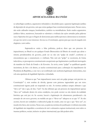 ADVOCACIA-GERAL DA UNIÃO
14
se subterfúgios jurídicos, argumentos infundados e descabidos para a aparente legitimação jurídica
da deposição de um governo, sem que exista qualquer base constitucional para tanto. Nesses casos,
não serão utilizados tanques, bombardeios, canhões ou metralhadoras. Serão usados argumentos
jurídicos falsos, mentirosos, buscando-se substituir a violência das ações armadas pelas palavras
ocas e hipócritas dos que se fingem de democratas para melhor pisotear a democracia no momento
em que isto servir a seus interesses. Invoca-se a Constituição, apenas para que seja ela rasgada com
elegância e sem ruídos.
Superando-se então a falsa polêmica, pode-se dizer que um processo de
impeachment, no Brasil ou em qualquer Estado Democrático de Direito do mundo que adote o
sistema presidencialista de governo, pode ser ou não um “golpe de estado”, conforme as
circunstâncias que o caracterizem e o definam. Não será um “golpe” se ocorrerem, de forma
induvidosa, os pressupostos constitucionais excepcionais que legitimariam a justificada interrupção
do mandato do Chefe de Estado e de Governo. Ao revés, como “golpe” se qualificará quando
inexistirem, de fato e de direito, as razões constitucionais para a afirmação do impedimento da
Presidenta da República, e este vier a ser confirmado sem nenhuma legitimação democrática, mas
sob uma aparência de legalidade hipócrita e infundada.
Afirmar-se que "um impeachment nunca será um golpe porque está previsto na
Constituição" é, sem sombra de dúvida, ignorar com pretensa ingenuidade que um texto
constitucional vigente pode ser respeitado ou não. As normas jurídicas sempre afirmam o que
“deve ser” não o que, de fato, “será”. Se elas afirmam que um processo de impeachment apenas
“deve ser” realizado dentro de certas condições, isto pode ocorrer ou não dentro da realidade
histórica que está por vir. Se ocorrer, haverá a legitimação do afastamento presidencial e da
assunção de um novo governo, na medida em que o “dever ser” adequou-se ao que “é”. Se não
ocorrer, haverá um verdadeiro e indiscutível golpe de estado, uma vez que o que “deve ser”, no
mundo dos fatos, não ocorreu. Nesse caso, as palavras retóricas de justificação à violência travestida
de legalidade não impedirão a ocorrência de real e substantiva ruptura institucional, com todos os
traumas políticos, sociais, inclusive no plano internacional, que dela podem advir.
 
