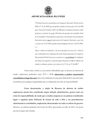 ADVOCACIA-GERAL DA UNIÃO
141
“O Poder Executivo encaminhou ao Congresso Nacional o Projeto de Lei
(PLN nº 15, de 2009) que propunha redução da meta para 1,4% do PIB
para o Governo Central e 0,20% do PIB para as Empresas Estatais, sendo
proposta a exclusão do grupo Petrobras da apuração do resultado fiscal
do setor público. Tais parâmetros passaram a ser adotados nas reavaliações
bimestrais mesmo antes da aprovação do Congresso Nacional, o que veio
a ocorrer em 9/10/2009, quando da promulgação da Lei nº 12.053/2009.
(...)
Após a análise da realização e da nova projeção dos itens até o final do
ano, combinada com a alteração das metas fiscais propostas ao Congresso
Nacional pelo Poder Executivo, constatou-se a possibilidade de ampliação
dos limites de empenho e movimentação financeira em R$ 9,1 bilhões em
relação à avaliação anterior, nos termos do § 1º do art. 9º da LRF.”
Assim sendo, verifica-se, sem maiores dificuldades, que os decretos de abertura de
crédito suplementar publicados entre 27.07 e 20.08 observaram a prática orçamentária
consolidada ao longo dos anos, bem como ratificada até então pelo Tribunal de Contas da União,
inexistindo, pois, qualquer irregularidade apta a configuração de crime de responsabilidade
Como demonstrado, a edição de Decretos de abertura de crédito
suplementar jamais fora considerada sequer infração administrativa, quanto mais um
crime de responsabilidade, de modo que a conduta amparou-se em práticas consideradas
legais e regulares pelos Tribunais de Contas de todo o País e em procedimentos
administrativos consolidados, amplamente disseminados em todas as esferas de governo.
Inclusive, no relatório preliminar das Contas de 2014, apresentado em julho de 2015, esse ponto
não havia sequer sido incluído.
 