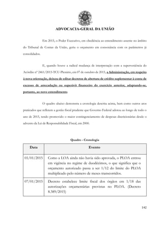 ADVOCACIA-GERAL DA UNIÃO
142
Em 2015, o Poder Executivo, em obediência ao entendimento assente no âmbito
do Tribunal de Contas da União, geriu o orçamento em consonância com os parâmetros já
consolidados.
E, quando houve a radical mudança de interpretação com a superveniência do
Acórdão nº 2461/2015-TCU-Plenário, em 07 de outubro de 2015, a Administração, em respeito
à nova orientação, deixou de editar decretos de abertura de crédito suplementar à conta de
excesso de arrecadação ou superávit financeiro do exercício anterior, adaptando-se,
portanto, ao novo entendimento.
O quadro abaixo demonstra a cronologia descrita acima, bem como outros atos
praticados que refletem a gestão fiscal prudente que Governo Federal adotou ao longo de todo o
ano de 2015, tendo promovido o maior contingenciamento de despesas discricionárias desde o
advento da Lei de Responsabilidade Fiscal, em 2000.
Quadro - Cronologia
Data Evento
01/01/2015 Como a LOA ainda não havia sido aprovada, o PLOA entrou
em vigência no regime de duodécimos, o que significa que o
orçamento autorizado passa a ser 1/12 do limite do PLOA
multiplicado pelo número de meses transcorridos.
07/01/2015 Decreto estabelece limite fiscal dos órgãos em 1/18 das
autorizações orçamentárias previstas no PLOA. (Decreto
8.389/2015)
 
