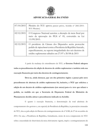 ADVOCACIA-GERAL DA UNIÃO
144
07/10/2015 Plenário do TCU aprova parecer prévio, Acórdão nº 2461/2015-
TCU-Plenário)
02/12/2015 O Congresso Nacional autoriza a alteração da meta fiscal por
meio da aprovação do PLN nº 05, convertido na Lei
13.199/2015.
02/12/2015 O presidente da Câmara dos Deputados aceita protocolar
pedido de impeachment contra a Presidenta da República baseado,
especificamente, na suposta irregularidade dos seis decretos de
crédito suplementar editados em 27/07 e 20/08 de 2015
A partir da mudança do entendimento do TCU, o Governo Federal adequou
todos os procedimentos de edição de decretos de crédito suplementar e também toda sua
execução financeira por meio dos decretos de contingenciamento.
Deve-se, ainda destacar, que um dos primeiros órgãos a passar pelo novo
procedimento de abertura de crédito suplementar foi, inclusive, o TCU que solicitou a
edição de um decreto de créditos suplementares (em anexo) para si e teve que refazer o
pedido, na medida em que a Secretaria de Orçamento Federal do Ministério do
Planejamento decidiu adotar o procedimento indicado no Acórdão.
E quanto à execução financeira, a demonstração da total aderência do
comportamento dos gestores e, em especial, da Presidência da República, às prescrições emanadas
do TCU, deu-se pela edição do Decreto de contingenciamento de nº 8.580, de 27 de novembro de
2015. Ou seja, a Presidência da República, formalmente, ciente da nova compreensão do TCU
sobre a necessidade de observância da meta efetivamente vigente, impôs o contingenciamento de
 