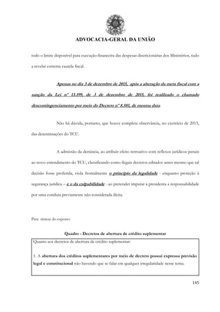 ADVOCACIA-GERAL DA UNIÃO
145
todo o limite disponível para execução financeira das despesas discricionárias dos Ministérios, tudo
a revelar extrema cautela fiscal.
Apenas no dia 3 de dezembro de 2015, após a alteração da meta fiscal com a
sanção da Lei nº 13.199, de 3 de dezembro de 2015, foi realilzado o chamado
descontingenciamento por meio do Decreto nº 8.581, de mesma data.
Não há dúvida, portanto, que houve completa observância, no exercício de 2015,
das determinações do TCU.
A admissão da denúncia, ao atribuir efeito retroativo com reflexos jurídicos-penais
ao novo entendimento do TCU, classificando como ilegais decretos editados antes mesmo que tal
decisão fosse proferida, viola frontalmente o princípio da legalidade - enquanto proteção à
segurança jurídica – e o da culpabilidade - ao pretender imputar à presidenta a responsabilidade
por uma conduta previamente não considerada ilícita.
Para síntese do exposto:
Quadro - Decretos de abertura de crédito suplementar
Quanto aos decretos de abertura de crédito suplementar:
1. A abertura dos créditos suplementares por meio de decreto possui expressa previsão
legal e constitucional não havendo que se falar em qualquer irregularidade nesse tema.
 