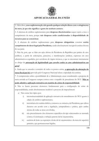 ADVOCACIA-GERAL DA UNIÃO
146
2. Além disso, essa suplementação não guarda qualquer relação direta com o atingimento
da meta, já que não significa o gasto de nenhum centavo.
3. A abertura de créditos suplementares para despesas discricionárias sequer expôs a risco o
cumprimento da meta, porque tais despesas estão condicionadas à disponibilidade de
recursos para se concretizar.
4. A abertura de créditos suplementares para despesas obrigatórias constitui estrito
cumprimento de dever legal pela Presidenta, sendo absolutamente inexigível conduta diversa
de sua parte.
5. Não há, pois, que se falar em ação dolosa da Presidenta da República por prática de atos
jurídicos, a partir de solicitações, pareceres, e manifestações jurídicas, expressas em atos
administrativos expedidos, por servidores de órgãos técnicos, e que se encontram inteiramente
ao abrigo da presunção de legitimidade que envolve todos os atos administrativos em
geral.
6. Ainda que se entenda o contrário de todos os pontos acima, a aprovação da alteração da
meta fiscal por lei aprovada pelo Congresso Nacional afasta a tipicidade da conduta.
7. A compreensão sobre a possibilidade de a Administração atuar considerando a proposta de
meta enviada ao Congresso sempre contou com o respaldo de precedentes do TCU. Não se
pode admitir a aplicação retroativa em matéria de crime de responsabilidade.
8. Não se fazem presentes elementos fundamentais para a configuração de crime de
responsabilidade, sendo absolutamente incabível o processo de impeachment:
a) Não existe fato típico por:
i) inconstitucionalidade da aplicação retroativa de entendimento do TCU quanto à
edição de créditos suplementares;
ii) inexistência de conduta delitiva, comissiva ou omissiva, da Presidenta, que editou
decretos em acordo com a legislação, jurisprudência e prática, após análise
técnica de todas as áreas envolvidas;
iii) não preenchimento dos elementos específicos do tipo relacionados ao atentado
contra a Constituição e infração patente da lei orçamentária;
iv) ausência de lesão ou exposição à lesão da lei orçamentária e da meta de superávit
primário, que permaneceram hígidas;
 