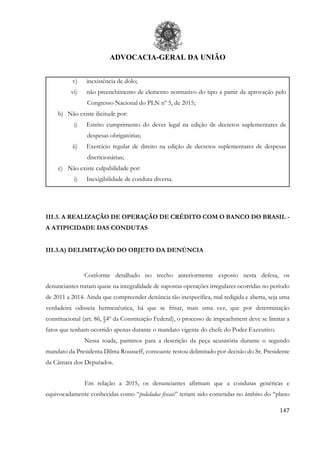 ADVOCACIA-GERAL DA UNIÃO
147
v) inexistência de dolo;
vi) não preenchimento de elemento normativo do tipo a partir da aprovação pelo
Congresso Nacional do PLN nº 5, de 2015;
b) Não existe ilicitude por:
i) Estrito cumprimento do dever legal na edição de decretos suplementares de
despesas obrigatórias;
ii) Exercício regular de direito na edição de decretos suplementares de despesas
discricionárias;
c) Não existe culpabilidade por:
i) Inexigibilidade de conduta diversa.
III.3. A REALIZAÇÃO DE OPERAÇÃO DE CRÉDITO COM O BANCO DO BRASIL -
A ATIPICIDADE DAS CONDUTAS
III.3.A) DELIMITAÇÃO DO OBJETO DA DENÚNCIA
Conforme detalhado no trecho anteriormente exposto nesta defesa, os
denunciantes tratam quase na integralidade de supostas operações irregulares ocorridas no período
de 2011 a 2014. Ainda que compreender denúncia tão inespecífica, mal redigida e aberta, seja uma
verdadeira odisseia hermenêutica, há que se frisar, mais uma vez, que por determinação
constitucional (art. 86, §4º da Constituição Federal), o processo de impeachment deve se limitar a
fatos que tenham ocorrido apenas durante o mandato vigente do chefe do Poder Executivo.
Nessa toada, partimos para a descrição da peça acusatória durante o segundo
mandato da Presidenta Dilma Rousseff, consoante restou delimitado por decisão do Sr. Presidente
da Câmara dos Deputados.
Em relação a 2015, os denunciantes afirmam que a condutas genéricas e
equivocadamente conhecidas como “pedaladas fiscais” teriam sido cometidas no âmbito do “plano
 
