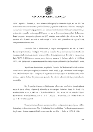 ADVOCACIA-GERAL DA UNIÃO
148
Safra”. Segundo a denúncia, a União teria realizado operações de crédito ilegais, no ano de 2015,
consistentes em deixar de efetuar periodicamente o pagamento ao Banco do Brasil das subvenções
deste plano. Os sucessivos pagamentos não efetuados constituiriam espécie de financiamento-, e
teriam sido praticados também em 2015-, uma vez que as demonstrações contábeis do Banco do
Brasil referentes ao primeiro trimestre de 2015 apontam uma evolução dos valores que lhe são
devidos pelo Tesouro Nacional e indicam que o crédito seria proveniente de operações de
alongamento de crédito rural.
De acordo com os denunciantes, o alegado descumprimento dos arts. 36 e 38 da
Lei de Responsabilidade Fiscal pela Presidenta já ensejaria, per se, crime de responsabilidade. Em
sua equivodada opinião, portanto, teria ocorrido o descumprimento de dispositivos expressos da
Lei n° 1.079, de 1950, mormente aqueles previstos em seus arts. 10 (incluído pela Lei n° 10.028, de
2000) e 11. Nesse caso, as operações de crédito não teriam seguido as devidas formalidades legais.
Segundo os denunciantes, as próprias Portarias do Ministro da Fazenda estariam
autorizando a realização de operações de crédito com o banco, já que estabelecem sistemática pela
qual a União somente teria a obrigação de pagar as subvenções depois de decorrido certo prazo,
contado a partir do final do semestre de apuração dos valores subvencionáveis, com atualização
monetária.
São destacadas diversas modalidades de subvenções econômicas (equalização de
taxas de juros, rebates e bônus de adimplência) devidas pela União ao Banco do Brasil S/A,
fundamentadas na Lei nº 8.427, de 27 de maio de 1992, na Lei nº 10.696, de 2 de julho de 2003, na
Lei nº 11.110, de 25 de abril de 2005, na Lei nº 11.322, de 13 de julho de 2006, e na Lei nº 11.775,
de 17 de setembro de 2008.
Os denunciantes afirmam que essas práticas configurariam operações de crédito,
infringindo o disposto nos arts. 36 e 38 da Lei de Responsabilidade Fiscal e, consequentemente,
implicando crime de responsabilidade nos termos dos arts. 10 e 11 da Lei nº 1.079, de 1950.
 
