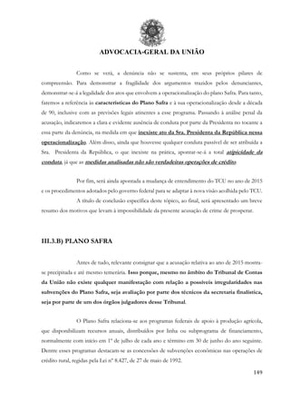 ADVOCACIA-GERAL DA UNIÃO
149
Como se verá, a denúncia não se sustenta, em seus próprios pilares de
compreensão. Para demonstrar a fragilidade dos argumentos trazidos pelos denunciantes,
demonstrar-se-á a legalidade dos atos que envolvem a operacionalização do plano Safra. Para tanto,
faremos a referência às características do Plano Safra e à sua operacionalização desde a década
de 90, inclusive com as previsões legais atinentes a esse programa. Passando à análise penal da
acusação, indicaremos a clara e evidente ausência de conduta por parte da Presidenta no tocante a
essa parte da denúncia, na medida em que inexiste ato da Sra. Presidenta da República nessa
operacionalização. Além disso, ainda que houvesse qualquer conduta passível de ser atribuída a
Sra. Presidenta da República, o que inexiste na prática, apontar-se-á a total atipicidade da
conduta, já que as medidas analisadas não são verdadeiras operações de crédito.
Por fim, será ainda apontada a mudança de entendimento do TCU no ano de 2015
e os procedimentos adotados pelo governo federal para se adaptar à nova visão acolhida pelo TCU.
A título de conclusão específica deste tópico, ao final, será apresentado um breve
resumo dos motivos que levam à impossibilidade da presente acusação de crime de prosperar.
III.3.B) PLANO SAFRA
Antes de tudo, relevante consignar que a acusação relativa ao ano de 2015 mostra-
se precipitada e até mesmo temerária. Isso porque, mesmo no âmbito do Tribunal de Contas
da União não existe qualquer manifestação com relação a possíveis irregularidades nas
subvenções do Plano Safra, seja avaliação por parte dos técnicos da secretaria finalística,
seja por parte de um dos órgãos julgadores desse Tribunal.
O Plano Safra relaciona-se aos programas federais de apoio à produção agrícola,
que disponibilizam recursos anuais, distribuídos por linha ou subprograma de financiamento,
normalmente com início em 1º de julho de cada ano e término em 30 de junho do ano seguinte.
Dentre esses programas destacam-se as concessões de subvenções econômicas nas operações de
crédito rural, regidas pela Lei nº 8.427, de 27 de maio de 1992.
 