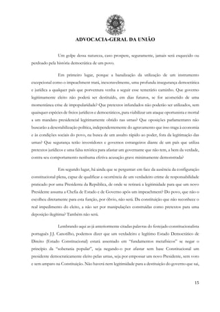 ADVOCACIA-GERAL DA UNIÃO
15
Um golpe dessa natureza, caso prospere, seguramente, jamais será esquecido ou
perdoado pela história democrática de um povo.
Em primeiro lugar, porque a banalização da utilização de um instrumento
excepcional como o impeachment trará, inexoravelmente, uma profunda insegurança democrática
e jurídica a qualquer país que porventura venha a seguir esse temerário caminho. Que governo
legitimamente eleito não poderá ser destituído, em dias futuros, se for acometido de uma
momentânea crise de impopularidade? Que pretextos infundados não poderão ser utilizados, sem
quaisquer espécies de freios jurídicos e democráticos, para viabilizar um ataque oportunista e mortal
a um mandato presidencial legitimamente obtido nas urnas? Que oposições parlamentares não
buscarão a desestabilização política, independentemente do agravamento que isso traga à economia
e às condições sociais do povo, na busca de um assalto rápido ao poder, fora da legitimação das
urnas? Que segurança terão investidores e governos estrangeiros diante de um país que utiliza
pretextos jurídicos e uma falsa retórica para afastar um governante que não tem, a bem da verdade,
contra seu comportamento nenhuma efetiva acusação grave minimamente demonstrada?
Em segundo lugar, há ainda que se perguntar: em face da ausência da configuração
constitucional plena, capaz de qualificar a ocorrência de um verdadeiro crime de responsabilidade
praticado por uma Presidenta da República, de onde se retirará a legitimidade para que um novo
Presidente assuma a Chefia de Estado e de Governo após um impeachment? Do povo, que não o
escolheu diretamente para esta função, por óbvio, não será. Da constituição que não reconhece o
real impedimento do eleito, a não ser por manipulações construídas como pretextos para uma
deposição ilegítima? Também não será.
Lembrando aqui as já anteriormente citadas palavras do festejado constitucionalista
português J.J. Canotilho, podemos dizer que um verdadeiro e legítimo Estado Democrático de
Direito (Estado Constitucional) estará assentado em “fundamentos metafísicos” se negar o
princípio da “soberania popular”, seja negando-o por afastar sem base Constitucional um
presidente democraticamente eleito pelas urnas, seja por empossar um novo Presidente, sem voto
e sem amparo na Constituição. Não haverá nem legitimidade para a destituição do governo que sai,
 