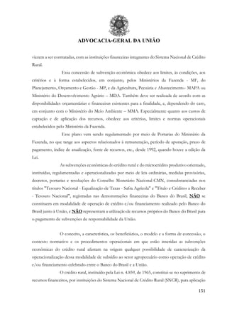 ADVOCACIA-GERAL DA UNIÃO
151
vierem a ser contratadas, com as instituições financeiras integrantes do Sistema Nacional de Crédito
Rural.
Essa concessão de subvenção econômica obedece aos limites, às condições, aos
critérios e à forma estabelecidos, em conjunto, pelos Ministérios da Fazenda - MF, do
Planejamento, Orçamento e Gestão - MP, e da Agricultura, Pecuária e Abastecimento- MAPA ou
Ministério do Desenvolvimento Agrário – MDA. Também deve ser realizada de acordo com as
disponibilidades orçamentárias e financeiras existentes para a finalidade, e, dependendo do caso,
em conjunto com o Ministério do Meio Ambiente – MMA. Especialmente quanto aos custos de
captação e de aplicação dos recursos, obedece aos critérios, limites e normas operacionais
estabelecidos pelo Ministério da Fazenda.
Esse plano vem sendo regulamentado por meio de Portarias do Ministério da
Fazenda, no que tange aos aspectos relacionados à remuneração, período de apuração, prazo de
pagamento, índice de atualização, fonte de recursos, etc., desde 1992, quando houve a edição da
Lei.
As subvenções econômicas do crédito rural e do microcrédito produtivo orientado,
instituídas, regulamentadas e operacionalizadas por meio de leis ordinárias, medidas provisórias,
decretos, portarias e resoluções do Conselho Monetário Nacional-CMN, consubstanciadas nos
títulos "Tesouro Nacional - Equalização de Taxas - Safra Agrícola" e "Título e Créditos a Receber
- Tesouro Nacional", registradas nas demonstrações financeiras do Banco do Brasil, NÃO se
constituem em modalidade de operação de crédito e/ou financiamento realizado pelo Banco do
Brasil junto à União, e NÃO representam a utilização de recursos próprios do Banco do Brasil para
o pagamento de subvenções de responsabilidade da União.
O conceito, a característica, os beneficiários, o modelo e a forma de concessão, o
contexto normativo e os procedimentos operacionais em que estão inseridas as subvenções
econômicas do crédito rural afastam na origem qualquer possibilidade de caracterização da
operacionalização dessa modalidade de subsídio ao setor agropecuário como operação de crédito
e/ou financiamento celebrado entre o Banco do Brasil e a União.
O crédito rural, instituído pela Lei n. 4.859, de 1965, constitui-se no suprimento de
recursos financeiros, por instituições do Sistema Nacional de Crédito Rural (SNCR), para aplicação
 