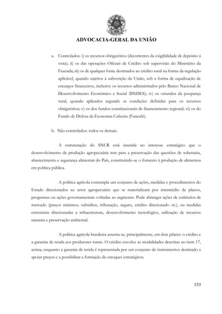 ADVOCACIA-GERAL DA UNIÃO
153
a. Controlados: i) os recursos obrigatórios (decorrentes da exigibilidade de depósito à
vista); ii) os das operações Oficiais de Crédito sob supervisão do Ministério da
Fazenda; iii) os de qualquer fonte destinados ao crédito rural na forma da regulação
aplicável, quando sujeitos à subvenção da União, sob a forma de equalização de
encargos financeiros, inclusive os recursos administrados pelo Banco Nacional de
Desenvolvimento Econômico e Social (BNDES); iv) os oriundos da poupança
rural, quando aplicados segundo as condições definidas para os recursos
obrigatórios; v) os dos fundos constitucionais de financiamento regional; vi) os do
Fundo de Defesa da Economia Cafeeira (Funcafé).
b. Não controlados: todos os demais.
A estruturação do SNCR está inserida no interesse estratégico que o
desenvolvimento da produção agropecuária tem para a preservação das questões de soberania,
abastecimento e segurança alimentar do País, constituindo-se o fomento à produção de alimentos
em política pública.
A política agrícola contempla um conjunto de ações, medidas e procedimentos do
Estado direcionados ao setor agropecuário que se materializam por intermédio de planos,
programas ou ações governamentais voltadas ao segmento. Pode abranger ações de estímulos de
mercado (preços mínimos, subsídios, tributação, seguro, crédito direcionado etc.), ou medidas
estruturais direcionadas a infraestrutura, desenvolvimento tecnológico, utilização de recursos
naturais e preservação ambiental.
A política agrícola brasileira assenta-se, principalmente, em dois pilares: o crédito e
a garantia de renda aos produtores rurais. O crédito envolve as modalidades descritas no item 17,
acima; enquanto a garantia de renda é representada por um conjunto de instrumentos destinado a
apoiar preços e a possibilitar a formação de estoques estratégicos.
 