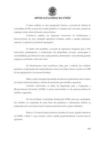 ADVOCACIA-GERAL DA UNIÃO
154
O apoio creditício ao setor agropecuário fomenta a economia de milhares de
comunidades do País, as quais têm vocação produtiva e se apoiam nesse setor para a geração de
empregos, renda e desenvolvimento socioeconômico.
Constitui-se, também, em importante instrumento de fortalecimento e
desenvolvimento do setor, atendendo agricultores familiares, médios e grandes produtores,
empresas e cooperativas da cadeia do agronegócio.
O crédito rural possibilita a execução de importantes programas para o País
relacionados, principalmente, à modernização das propriedades, inovação, armazenagem e
sustentabilidade, que refletem em toda a cadeia produtiva, dinamizando o setor industrial, gerando
empregos e produzindo o bem estar social.
Os financiamentos rurais contribuem, ainda, para a melhoria das condições
produtivas e modernização dos empreendimentos rurais, com reflexos diretos e positivos no PIB
do setor agropecuário e na economia brasileira.
Dado o caráter estratégico da produção de alimentos, praticamente todos os países
do mundo estabelecem políticas e utilizam de mecanismos para subsidiar a agricultura.
Conforme demonstram os dados da Organização para a Cooperação e
Desenvolvimento Econômico (OCDE), os países, desenvolvidos ou não, praticam políticas de
subsídios à agricultura.
No caso do Brasil, a metodologia utilizada pela OCDE atesta que a participação
dos subsídios na composição da renda bruta dos produtores é relativamente modesta na
comparação com outros países (um dos menores percentuais entre os países analisados).
Dentre os 10 maiores países produtores mundiais de cereais, segundo estimativas
da OCDE, o Brasil é o que concede o menor subsídio proporcionalmente à receita bruta da
agricultura.
 
