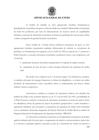 ADVOCACIA-GERAL DA UNIÃO
155
O modelo de subsídio ao setor agropecuário brasileiro fundamenta-se,
principalmente, nas políticas de apoio à oferta de crédito em condições diferenciadas e de proteção
da renda dos produtores, por meio do direcionamento de recursos através de exigibilidades
bancárias, concessão de subvenções econômicas na forma de equalização de taxas de juros, bônus
e rebate e programas de garantia de preços de produtos.
Nesse modelo de o Estado buscar estabelecer mecanismos de apoio ao setor
agropecuário brasileiro, propiciando condições diferenciadas de estímulo ao crescimento da
produção e ao fortalecimento do segmento, a Lei n. 8.427, de 1992, no caput do art. 1º, autorizou o
Poder Executivo a conceder subvenções econômicas a produtores rurais e suas cooperativas, sob
a forma de:
I - equalização de preços de produtos agropecuários ou vegetais de origem extrativa;
II - equalização de taxas de juros e outros encargos financeiros de operações de crédito
rural.
De acordo com o disposto no § 1º do mesmo artigo 1º da referida Lei, considera-
se também subvenção de encargos financeiros os bônus de adimplência e os rebates nos saldos
devedores de financiamentos rurais concedidos, direta ou indiretamente, por bancos oficiais
federais e bancos cooperativos.
Acrescenta-se, também, ao conjunto de mecanismos relativos aos subsídios das
políticas de crédito rural, conforme disposto no art. 5º-A da Lei 8.427, de 1992, a possibilidade de
o Poder Executivo autorizar a concessão de subvenções econômicas na forma de rebates, bônus
de adimplência, bônus de garantia de preços de produtos agropecuários e outros benefícios a
agricultores familiares, suas associações e cooperativas nas operações de crédito rural contratadas
com as instituições financeiras integrantes do Sistema Nacional de Crédito Rural no âmbito do
Programa Nacional de Fortalecimento da Agricultura Familiar - PRONAF.
As subvenções econômicas constituem-se em importantes instrumentos de política
agrícola utilizados pelo Governo para o cumprimento de objetivos socioeconômicos, dentre eles:
a) o incentivo à produção agrícola e pecuária no país; b) o incremento do volume de recursos a
 