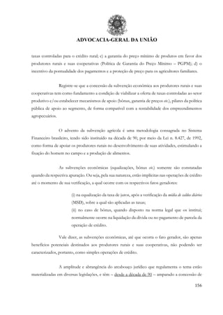 ADVOCACIA-GERAL DA UNIÃO
156
taxas controladas para o crédito rural; c) a garantia do preço mínimo de produtos em favor dos
produtores rurais e suas cooperativas (Política de Garantia do Preço Mínimo – PGPM); d) o
incentivo da pontualidade dos pagamentos e a proteção de preço para os agricultores familiares.
Registre-se que a concessão da subvenção econômica aos produtores rurais e suas
cooperativas tem como fundamento a condição de viabilizar a oferta de taxas controladas ao setor
produtivo e/ou estabelecer mecanismos de apoio (bônus, garantia de preços etc.), pilares da política
pública de apoio ao segmento, de forma compatível com a rentabilidade dos empreendimentos
agropecuários.
O advento da subvenção agrícola é uma metodologia consagrada no Sistema
Financeiro brasileiro, tendo sido instituído na década de 90, por meio da Lei n. 8.427, de 1992,
como forma de apoiar os produtores rurais no desenvolvimento de suas atividades, estimulando a
fixação do homem no campo e a produção de alimentos.
As subvenções econômicas (equalizações, bônus etc.) somente são constatadas
quando da respectiva apuração. Ou seja, pela sua natureza, estão implícitas nas operações de crédito
até o momento de sua verificação, a qual ocorre com os respectivos fatos geradores:
(i) na equalização da taxa de juros, após a verificação da média de saldos diários
(MSD), sobre a qual são aplicadas as taxas;
(ii) no caso de bônus, quando disposto na norma legal que os institui;
normalmente ocorre na liquidação da dívida ou no pagamento de parcela da
operação de crédito.
Vale dizer, as subvenções econômicas, até que ocorra o fato gerador, são apenas
benefícios potenciais destinados aos produtores rurais e suas cooperativas, não podendo ser
caracterizados, portanto, como simples operações de crédito.
A amplitude e abrangência do arcabouço jurídico que regulamenta o tema estão
materializadas em diversas legislações, e têm – desde a década de 90 – amparado a concessão de
 