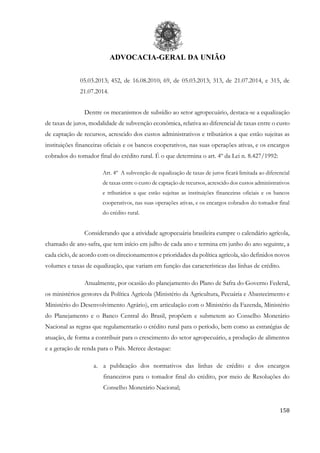 ADVOCACIA-GERAL DA UNIÃO
158
05.03.2013; 452, de 16.08.2010; 69, de 05.03.2013; 313, de 21.07.2014, e 315, de
21.07.2014.
Dentre os mecanismos de subsídio ao setor agropecuário, destaca-se a equalização
de taxas de juros, modalidade de subvenção econômica, relativa ao diferencial de taxas entre o custo
de captação de recursos, acrescido dos custos administrativos e tributários a que estão sujeitas as
instituições financeiras oficiais e os bancos cooperativos, nas suas operações ativas, e os encargos
cobrados do tomador final do crédito rural. É o que determina o art. 4º da Lei n. 8.427/1992:
Art. 4º A subvenção de equalização de taxas de juros ficará limitada ao diferencial
de taxas entre o custo de captação de recursos, acrescido dos custos administrativos
e tributários a que estão sujeitas as instituições financeiras oficiais e os bancos
cooperativos, nas suas operações ativas, e os encargos cobrados do tomador final
do crédito rural.
Considerando que a atividade agropecuária brasileira cumpre o calendário agrícola,
chamado de ano-safra, que tem início em julho de cada ano e termina em junho do ano seguinte, a
cada ciclo, de acordo com os direcionamentos e prioridades da política agrícola, são definidos novos
volumes e taxas de equalização, que variam em função das características das linhas de crédito.
Anualmente, por ocasião do planejamento do Plano de Safra do Governo Federal,
os ministérios gestores da Política Agrícola (Ministério da Agricultura, Pecuária e Abastecimento e
Ministério do Desenvolvimento Agrário), em articulação com o Ministério da Fazenda, Ministério
do Planejamento e o Banco Central do Brasil, propõem e submetem ao Conselho Monetário
Nacional as regras que regulamentarão o crédito rural para o período, bem como as estratégias de
atuação, de forma a contribuir para o crescimento do setor agropecuário, a produção de alimentos
e a geração de renda para o País. Merece destaque:
a. a publicação dos normativos das linhas de crédito e dos encargos
financeiros para o tomador final do crédito, por meio de Resoluções do
Conselho Monetário Nacional;
 