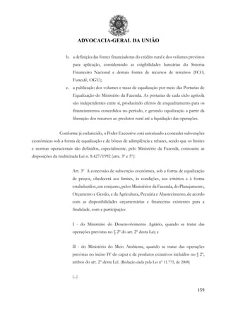 ADVOCACIA-GERAL DA UNIÃO
159
b. a definição das fontes financiadoras do crédito rural e dos volumes previstos
para aplicação, considerando as exigibilidades bancárias do Sistema
Financeiro Nacional e demais fontes de recursos de terceiros (FCO,
Funcafé, OGU);
c. a publicação dos volumes e taxas de equalização por meio das Portarias de
Equalização do Ministério da Fazenda. As portarias de cada ciclo agrícola
são independentes entre si, produzindo efeitos de enquadramento para os
financiamentos concedidos no período, e gerando equalização a partir da
liberação dos recursos ao produtor rural até a liquidação das operações.
Conforme já esclarecido, o Poder Executivo está autorizado a conceder subvenções
econômicas sob a forma de equalização e de bônus de adimplência e rebates, sendo que os limites
e normas operacionais são definidos, especialmente, pelo Ministério da Fazenda, consoante as
disposições da multicitada Lei n. 8.427/1992 (arts. 3º e 5º):
Art. 3º A concessão de subvenção econômica, sob a forma de equalização
de preços, obedecerá aos limites, às condições, aos critérios e à forma
estabelecidos, em conjunto, pelos Ministérios da Fazenda, do Planejamento,
Orçamento e Gestão, e da Agricultura, Pecuária e Abastecimento, de acordo
com as disponibilidades orçamentárias e financeiras existentes para a
finalidade, com a participação:
I - do Ministério do Desenvolvimento Agrário, quando se tratar das
operações previstas no § 2º do art. 2º desta Lei; e
II - do Ministério do Meio Ambiente, quando se tratar das operações
previstas no inciso IV do caput e de produtos extrativos incluídos no § 2º,
ambos do art. 2º desta Lei. (Redação dada pela Lei nº 11.775, de 2008)
(...)
 
