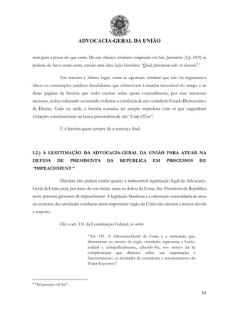 ADVOCACIA-GERAL DA UNIÃO
16
nem para a posse do que entra. De um clássico aforismo originado em São Jerônimo (Ep. 69,9) se
poderá, de fatos como estes, extrair uma dura lição histórica: “Quale principium talis est clausula".9
Em terceiro e último lugar, torna-se oportuno lembrar que não há argumentos
falsos ou construções jurídicas fraudulentas que sobrevivam à marcha inexorável do tempo e às
duras páginas da história que serão escritas sobre quem eventualmente, por seus interesses
menores, tenha violentado ou tentado violentar a existência de um verdadeiro Estado Democrático
de Direito. Cedo ou tarde, a história costuma ser sempre impiedosa com os que engendram
violações constitucionais na busca personalista de um “Coup d’État”.
É a história quem sempre dá a sentença final.
I.2.) A LEGITIMAÇÃO DA ADVOCACIA-GERAL DA UNIÃO PARA ATUAR NA
DEFESA DE PRESIDENTA DA REPÚBLICA EM PROCESSOS DE
“IMPEACHMENT”
Dúvidas não podem existir quanto à indiscutível legitimação legal da Advocacia-
Geral da União para, por meio do seu titular, atuar na defesa da Exma. Sra. Presidenta da República
neste presente processo de impeachment. A legislação brasileira e a orientação consolidada de anos
no exercício das atividades cotidianas deste importante órgão da União não deixam a menor dúvida
a respeito.
Diz o art. 131 da Constituição Federal, in verbis:
“Art. 131. A Advocacia-Geral da União é a instituição que,
diretamente ou através de órgão vinculado, representa a União,
judicial e extrajudicialmente, cabendo-lhe, nos termos da lei
complementar que dispuser sobre sua organização e
funcionamento, as atividades de consultoria e assessoramento do
Poder Executivo”
9 “Tal princípio tal fim”.
 
