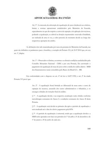 ADVOCACIA-GERAL DA UNIÃO
160
Art. 5º A concessão da subvenção de equalização de juros obedecerá aos critérios,
limites e normas operacionais estabelecidos pelo Ministério da Fazenda,
especialmente no que diz respeito a custos de captação e de aplicação dos recursos,
podendo a equalização, se cabível na dotação orçamentária reservada à finalidade,
ser realizada de uma só vez, a valor presente do montante devido ao longo das
respectivas operações de crédito.
As definições têm sido materializadas por meio de portarias do Ministério da Fazenda, nas
quais são definidos os parâmetros para o benefício, a exemplo da Portaria 315, de 21.07.2014 que, em seu
art. 1º, dispõe:
Art. 1º - Observados os limites, as normas e as demais condições estabelecidas pelo
Conselho Monetário Nacional - CMN e por esta Portaria, fica autorizado o
pagamento de equalização de taxas de juros sobre a média dos saldos diários - MSD
dos financiamentos rurais concedidos pelo Banco do Brasil S.A. - BB.
Em conformidade com o disposto no art. 4º da Lei n. 8.427/1992, o art. 2º da citada
Portaria 315 prevê que:
Art. 2º - A equalização ficará limitada ao diferencial de taxas entre o custo de
captação de recursos, acrescido dos custos administrativos e tributários, e os
encargos cobrados do tomador final do crédito.
§ 1º - A equalização devida e sua respectiva atualização serão obtidas conforme
metodologias constantes do Anexo I e condições constantes do Anexo II desta
Portaria.
§ 2º - A equalização será devida no primeiro dia após o período de equalização e
será atualizada até a data do efetivo pagamento pela STN.
§ 3º - O período de equalização é semestral, sendo que a equalização devida e a
MSD serão apuradas com base nos períodos de 1º de julho a 31 de dezembro e de
1º de janeiro a 30 de junho de cada ano.
 