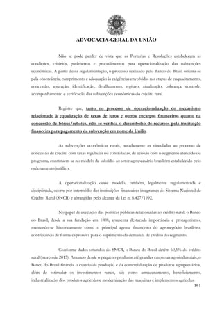 ADVOCACIA-GERAL DA UNIÃO
161
Não se pode perder de vista que as Portarias e Resoluções estabelecem as
condições, critérios, parâmetros e procedimentos para operacionalização das subvenções
econômicas. A partir dessa regulamentação, o processo realizado pelo Banco do Brasil orienta-se
pela observância, cumprimento e adequação às exigências envolvidas nas etapas de enquadramento,
concessão, apuração, identificação, detalhamento, registro, atualização, cobrança, controle,
acompanhamento e verificação das subvenções econômicas do crédito rural.
Registre que, tanto no processo de operacionalização do mecanismo
relacionado à equalização de taxas de juros e outros encargos financeiros quanto na
concessão de bônus/rebates, não se verifica o desembolso de recursos pela instituição
financeira para pagamento da subvenção em nome da União.
As subvenções econômicas rurais, notadamente as vinculadas ao processo de
concessão de crédito com taxas reguladas ou controladas, de acordo com o segmento atendido ou
programa, constituem-se no modelo de subsídio ao setor agropecuário brasileiro estabelecido pelo
ordenamento jurídico.
A operacionalização desse modelo, também, legalmente regulamentada e
disciplinada, ocorre por intermédio das instituições financeiras integrantes do Sistema Nacional de
Crédito Rural (SNCR) e abrangidas pelo alcance da Lei n. 8.427/1992.
No papel de execução das políticas públicas relacionadas ao crédito rural, o Banco
do Brasil, desde a sua fundação em 1808, apresenta destacada importância e protagonismo,
mantendo-se historicamente como o principal agente financeiro do agronegócio brasileiro,
contribuindo de forma expressiva para o suprimento da demanda de crédito do segmento.
Conforme dados oriundos do SNCR, o Banco do Brasil detém 60,5% do crédito
rural (março de 2015). Atuando desde o pequeno produtor até grandes empresas agroindustriais, o
Banco do Brasil financia o custeio da produção e da comercialização de produtos agropecuários,
além de estimular os investimentos rurais, tais como armazenamento, beneficiamento,
industrialização dos produtos agrícolas e modernização das máquinas e implementos agrícolas.
 