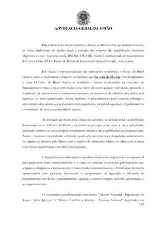ADVOCACIA-GERAL DA UNIÃO
162
Para realizar esses financiamentos, o Banco do Brasil utiliza, predominantemente,
as fontes tradicionais do crédito rural, a exemplo dos recursos das exigibilidades bancárias
(depósitos à vista e poupança rural), BNDES/FINAME, Fundo Constitucional de Financiamento
do Centro-Oeste (FCO), Fundo de Defesa da Economia Cafeeira (Funcafé), entre outros.
Em relação à operacionalização das subvenções econômicas, o Banco do Brasil
observa, adota e implementa o disposto na legislação que há mais de 23 anos vem disciplinando
o tema. O Banco do Brasil observa as condições e limites estabelecidos na concessão de
financiamentos rurais a taxas controladas e/ou objeto de outra qualquer subvenção, apurando e
registrando de acordo com os normativos contábeis, os montantes de subsídio concedidos pela
legislação ao setor agropecuário. Adota, também, os procedimentos para controle, cobrança e
apresentação dos valores aos responsáveis pelo pagamento, inexistindo qualquer irregularidade no
cumprimento do ordenamento jurídico vigente.
As operações de crédito rural, objeto de subvenção econômica rural, são celebradas
diretamente entre o Banco do Brasil e os produtores/cooperativas rurais a taxas subsidiadas,
utilizando recursos de conta própria, notadamente oriundos das exigibilidades da poupança rural.
Assim, o montante contabilizado a título de equalização não representa desembolso, adiantamento
ou repasse de recursos pelo Banco, mas o registro da subvenção relativa ao diferencial de taxas
e/ou bônus regulamentar concedido pela legislação.
O beneficiário da subvenção é o produtor rural e/ou cooperativa, e o responsável
pelo pagamento dessa responsabilidade é o órgão ou entidade estabelecida pela legislação que
amparou e disciplinou a concessão (ex.: União, Fundo Constitucional etc.). A instituição financeira
operacionaliza esse processo, observando o cumprimento da legislação e adotando os
procedimentos envolvidos (enquadramento, apuração, controle, registro contábil, apresentação e
acompanhamento).
Os montantes consubstanciados nos títulos "Tesouro Nacional - Equalização de
Taxas - Safra Agrícola" e "Título e Créditos a Receber - Tesouro Nacional", registrados nas
 