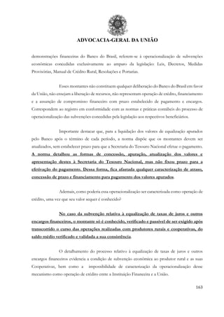 ADVOCACIA-GERAL DA UNIÃO
163
demonstrações financeiras do Banco do Brasil, referem-se à operacionalização de subvenções
econômicas concedidas exclusivamente ao amparo da legislação: Leis, Decretos, Medidas
Provisórias, Manual de Crédito Rural, Resoluções e Portarias.
Esses montantes não constituem qualquer deliberação do Banco do Brasil em favor
da União, não ensejam a liberação de recursos, não representam operação de crédito, financiamento
e a assunção de compromisso financeiro com prazo estabelecido de pagamento e encargos.
Correspondem ao registro em conformidade com as normas e práticas contábeis do processo de
operacionalização das subvenções concedidas pela legislação aos respectivos beneficiários.
Importante destacar que, para a liquidação dos valores de equalização apurados
pelo Banco após o término de cada período, a norma dispõe que os montantes devem ser
atualizados, sem estabelecer prazo para que a Secretaria do Tesouro Nacional efetue o pagamento.
A norma detalhou as formas de concessão, apuração, atualização dos valores e
apresentação destes à Secretaria do Tesouro Nacional, mas não fixou prazo para a
efetivação do pagamento. Dessa forma, fica afastada qualquer caracterização de atraso,
concessão de prazo e financiamento para pagamento dos valores apurados.
Ademais, como poderia essa operacionalização ser caracterizada como operação de
crédito, uma vez que seu valor sequer é conhecido?
No caso da subvenção relativa à equalização de taxas de juros e outros
encargos financeiros, o montante só é conhecido, verificado e passível de ser exigido após
transcorrido o curso das operações realizadas com produtores rurais e cooperativas, do
saldo médio verificado e validada a sua consistência.
O detalhamento do processo relativo à equalização de taxas de juros e outros
encargos financeiros evidencia a condição de subvenção econômica ao produtor rural e as suas
Cooperativas, bem como a impossibilidade de caracterização da operacionalização desse
mecanismo como operação de crédito entre a Instituição Financeira e a União.
 