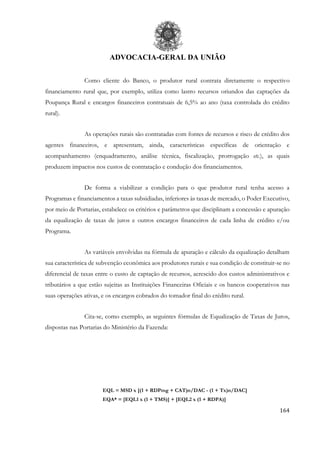 ADVOCACIA-GERAL DA UNIÃO
164
Como cliente do Banco, o produtor rural contrata diretamente o respectivo
financiamento rural que, por exemplo, utiliza como lastro recursos oriundos das captações da
Poupança Rural e encargos financeiros contratuais de 6,5% ao ano (taxa controlada do crédito
rural).
As operações rurais são contratadas com fontes de recursos e risco de crédito dos
agentes financeiros, e apresentam, ainda, características específicas de orientação e
acompanhamento (enquadramento, análise técnica, fiscalização, prorrogação etc.), as quais
produzem impactos nos custos de contratação e condução dos financiamentos.
De forma a viabilizar a condição para o que produtor rural tenha acesso a
Programas e financiamentos a taxas subsidiadas, inferiores às taxas de mercado, o Poder Executivo,
por meio de Portarias, estabelece os critérios e parâmetros que disciplinam a concessão e apuração
da equalização de taxas de juros e outros encargos financeiros de cada linha de crédito e/ou
Programa.
As variáveis envolvidas na fórmula de apuração e cálculo da equalização detalham
sua característica de subvenção econômica aos produtores rurais e sua condição de constituir-se no
diferencial de taxas entre o custo de captação de recursos, acrescido dos custos administrativos e
tributários a que estão sujeitas as Instituições Financeiras Oficiais e os bancos cooperativos nas
suas operações ativas, e os encargos cobrados do tomador final do crédito rural.
Cita-se, como exemplo, as seguintes fórmulas de Equalização de Taxas de Juros,
dispostas nas Portarias do Ministério da Fazenda:
EQL = MSD x [(1 + RDPmg + CAT)n/DAC - (1 + Tx)n/DAC]
EQA* = [EQL1 x (1 + TMS)] + [EQL2 x (1 + RDPA)]
 