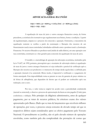 ADVOCACIA-GERAL DA UNIÃO
165
EQL1 = MSD x [(1 + RDPmg + CAT)n/DAC - (1 + RDPmg) n/DAC]
EQL2 = EQL - EQL1
A equalização de taxas de juros e outros encargos financeiros enseja, de forma
precedente, a existência dos normativos que regulamentam seus limites, forma e condições. A partir
da regulamentação, ampara-se o processo de concessão e apuração. Entretanto, o mecanismo da
equalização somente se verifica a partir da contratação e liberação dos recursos de um
financiamento rural a taxas controladas/subsidiadas celebrado entre o produtor rural e a Instituição
Financeira. Os recursos liberados ao produtor rural (média de saldo diários), em uma operação com
taxa controlada, constituem-se o fato gerador para concessão da equalização de taxas de juros.
O modelo e a metodologia de apuração da subvenção econômica, instituídos pela
Lei nº 8.427, de 1992, portanto, pressupõem que o montante de subvenção relativa à equalização
de taxas de juros e outros encargos financeiros só seja conhecido e passível de verificação após a
liberação dos recursos aos produtores e o transcurso do tempo desde aquela data e a definida para
a apuração (mensal e/ou semestral). Desse modo, é impossível a verificação e o pagamento de
forma antecipada. Esta impossibilidade torna-se patente no caso de garantia de preço mínimo ou
de bônus de adimplência, que dependem de fatores que só podem ser conhecidos após sua
realização, caso a caso.
Por isso, o valor torna-se exigível de acordo com a periodicidade estabelecida
(mensal ou semestral), e observa o processo de apresentação da fatura ao ente pagador (União) para
conferência e validação. Pelo princípio da diligência administrativa, antes de qualquer
pagamento, por se tratar de recursos públicos, há criterioso exame dos valores
apresentados pelo Banco. Dado que se trata de lançamentos que envolvem milhares
de operações, por vezes, o processo enseja consumo de elevado tempo até que os
respectivos débitos sejam considerados aptos ao efetivo pagamento pelo Tesouro
Nacional. O procedimento se justifica, não só pelo elevado número de operações
envolvidas, como também pela alta complexidade das prestações de contas que
 