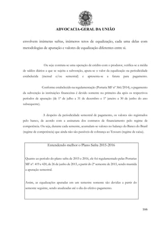 ADVOCACIA-GERAL DA UNIÃO
166
envolvem inúmeras safras, inúmeros tetos de equalização, cada uma delas com
metodologias de apuração e valores de equalização diferentes entre si.
Ou seja: contrata-se uma operação de crédito com o produtor, verifica-se a média
de saldos diários a que se sujeita a subvenção, apura-se o valor da equalização na periodicidade
estabelecida (mensal e/ou semestral) e apresenta-se a fatura para pagamento.
Conforme estabelecido na regulamentação (Portaria MF nº 366/2014), o pagamento
da subvenção às instituições financeiras é devido somente no primeiro dia após os respectivos
períodos de apuração (de 1º de julho a 31 de dezembro e 1º janeiro a 30 de junho do ano
subsequente).
A despeito da periodicidade semestral de pagamento, os valores são registrados
pelo banco, de acordo com a assinatura dos contratos de financiamento pelo regime de
competência. Ou seja, durante cada semestre, acumulam-se valores no balanço do Banco do Brasil
(regime de competência) que ainda não são passíveis de cobrança ao Tesouro (regime de caixa).
Entendendo melhor o Plano Safra 2015-2016
Quanto ao período do plano safra de 2015 e 2016, ele foi regulamentado pelas Portarias
MF nº. 419 e 420, de 26 de junho de 2015, a partir do 2º semestre de 2015, sendo mantida
a apuração semestral.
Assim, as equalizações apuradas em um semestre somente são devidas a partir do
semestre seguinte, sendo atualizadas até o dia do efetivo pagamento.
 