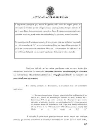 ADVOCACIA-GERAL DA UNIÃO
167
É importante consignar que, apesar da periodicidade anual do próprio plano, as
subvenções concedidas por ele ultrapassam esse tempo e podem alcançar períodos de
até 15 anos. Desta forma, constituem expressivos fluxos de pagamentos relacionados aos
exercícios anteriores, sendo a eles acrescidas obrigações referentes ao atual exercício.
Por exemplo, uma determinada operação de investimento rural que tenha sido contratada
em 13 de novembro de 2015, com vencimento da última parcela em 13 de novembro de
2025, terá que ser calculada com saldos diários de 13 de novembro de 2015 até 13 de
novembro de 2025, com a consequente equalização de taxas por todo o período.
Conforme indicado no box acima, percebemos mais um erro técnico dos
denunciantes ao tratarem do Plano Safra: os valores constantes das demonstrações contábeis
são cumulativos e não permitem diferenciar as obrigações constituídas no exercício e os
correspondentes pagamentos.
No entanto, afirmam os denunciantes, a evidenciar mais um comentário
equivocado:
“(...) No caso deste programa, há prova inquestionável das pedaladas fiscais no
ano de 2015, através das demonstrações contábeis do Banco do Brasil do 1º
Trimestre de 2015, em que consta a evolução dos valores devidos pelo tesouro
nacional a tal instituição financeira em aproximadamente 20% (vinte por cento)
do montante devido em dezembro de 2014. É que no 4º balanço trimestral de
2014 a dívida sob esta rubrica era de R$ 10,9 bilhões, passando para R$ 12,7
bilhões em 31 de março de 2015 (...)”
A utilização da variação do primeiro trimestre apenas aponta uma mudança
contábil, que decorre basicamente da atualização monetária dos valores devidos. Esses dados,
 