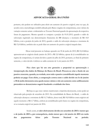 ADVOCACIA-GERAL DA UNIÃO
168
portanto, não podem ser utilizados para aferir um aumento do passivo exigível, uma vez que, de
acordo com a metodologia contábil utilizada pelo Banco (regime de competência), esses valores da
variação somente seriam evidenciados ao Tesouro Nacional quando da apresentação da respectiva
fatura de pagamento. Mesmo quando se compara a posição de 01.01.2015, quando o saldo de
subvenção registrado nas demonstrações financeiras do BB alcançou o montante de R$ 10,9
bilhões, com a posição de junho de 2015, quando o saldo de subvenção alcançou o montante de
R$ 13,4 bilhões, também não se pode falar em aumento do passivo exigível naquela data.
Desse total presente no balanço apurado em 30 de junho de 2015, R$ 10,4 bilhões
apresentavam-se exigíveis desde janeiro de 2015 e R$ 3,0 bilhões, apesar de já contabilizados no
regime de competência, só seriam devidos a partir de julho de 2015, portanto, ao final do primeiro
semestre, o valor devido é inferior ao saldo existente de 1o de janeiro de 2015.
Fica claro que há um erro grosseiro e proposital na apresentação e
interpretação dos dados do Balanço do Banco do Brasil. Procura-se criar a ilusão de um
passivo crescente, quando, na verdade, nem todo o passivo contabilizado àquele momento
poderia ser pago. Com efeito, a comparação correta entre o saldo devido em 1o de janeiro
e 30 de junho demonstra uma queda nesses valores e não um aumento como ardilosamente
pretendem os denunciantes sugerir fraudando a realidade dos fatos.
Reforça-se que esses valores mantiveram a trajetória decrescente, como pode ser
observado pela posição de setembro de 2015. Na contabilidade do Banco do Brasil, o saldo de
subvenção alcançou o montante de R$ 11,7 bilhões, desse total, R$ 10,0 bilhões eram exigíveis até
aquele momento e R$ 1,7 bilhão, embora já contabilizados pelo banco no regime de competência,
só se tornaria exigível em janeiro de 2016.
Sendo assim, o valor efetivamente devido em setembro de 2015 é menor que
o de junho de 2015 e, por consequência, ainda menor que o de janeiro de 2015 em razão
dos pagamentos feitos pelo Tesouro Nacional no período.
 