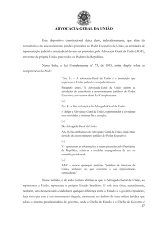 ADVOCACIA-GERAL DA UNIÃO
17
Este dispositivo constitucional deixa claro, induvidosamente, que além da
consultoria e do assessoramento jurídico prestados ao Poder Executivo da União, as atividades de
representação judicial e extrajudicial devem ser prestadas, pela Advocacia-Geral da União (AGU),
em nome da própria União, para todos os Poderes da República.
Nessa linha, a Lei Complementar nº 73, de 1993, assim dispõe sobre as
competências da AGU:
“Art. 1o. – A advocacia-Geral da União é a instituição que
representa a União judicial e extrajudicialmente.
Parágrafo único. À Advocacia-Geral da União cabem as
atividades de consultoria e assessoramento jurídicos do Poder
Executivo, nos termos dessa Lei Complementar.
(...)
Art. 4o. – São atribuições do Advogado-Geral da União:
I- dirigir a Advocacia-Geral da União, superintender e coordenar
suas atividades e orientar-lhe a atuação;
(...)
Do Advogado-Geral da União
Art. 36. São atribuições do Advogado-Geral da União, órgão mais
elevado de assessoramento jurídico do Poder Executivo:
(...)
V - apresentar as informações a serem prestadas pelo Presidente
da República, relativas a medidas impugnadoras de ato ou
omissão presidencial.
(...)
XXV – avocar quaisquer matérias “jurídicas de interesse da
União, inclusive no que concerne a sua representação
extrajudicial.”
Nesse sentido, é de todo correto afirmar-se que o Advogado-Geral da União, ao
representar a União, representa o próprio Estado brasileiro. E sob essa ótica, naturalmente,
também, será desnecessário estabelecer qualquer diferença entre o Estado e o governo brasileiro,
haja vista que este é um instrumento daquele, mormente no âmbito de uma ordem jurídica que
adota o sistema presidencialista de governo, onde a Chefia de Estado e a Chefia de Governo é
 