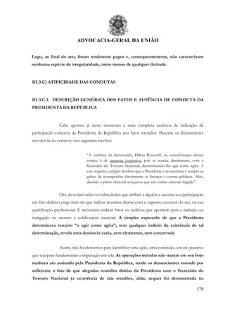 ADVOCACIA-GERAL DA UNIÃO
170
Logo, ao final do ano, foram totalmente pagos e, consequentemente, não caracterizam
nenhuma espécie de irregularidade, tanto menos de qualquer ilicitude.
III.3.C) ATIPICIDADE DAS CONDUTAS
III.3.C.1. DESCRIÇÃO GENÉRICA DOS FATOS E AUSÊNCIA DE CONDUTA DA
PRESIDENTA DA REPÚBLICA
Cabe apontar já neste momento a mais completa ausência de indicação da
participação concreta da Presidenta da República nos fatos narrados. Buscam os denunciantes
envolvê-la no contexto nos seguintes trechos:
“A conduta da denunciada, Dilma Rousseff, na concretização desses
crimes, é de natureza comissiva, pois se reunia, diariamente, com o
Secretário do Tesouro Nacional, determinando-lhe agir como agira. A
este respeito, cumpre lembrar que a Presidente é economista e sempre se
gabou de acompanhar diretamente as finanças e contas públicas. Aliás,
durante o pleito eleitoral assegurou que tais contas estavam hígidas”
Ora, deveriam saber os subscritores que atribuir a alguém a autoria ou a participação
em fato delitivo exige mais do que indicar reuniões diárias com o suposto executor do ato, ou sua
qualificação profissional. É necessário indicar fatos ou indícios que apontem para a indução ou
instigação ou mesmo a colaboração material. A simples expressão de que a Presidenta
determinava terceiro “a agir como agira”, sem qualquer indício da existência de tal
determinação, revela uma denúncia vazia, sem elementos, sem concretude.
Assim, não há elementos para identificar uma ação, uma comissão, um ato positivo
que seja para fundamentar a imputação em tela. As operações tratadas não trazem em seu bojo
nenhum ato assinado pela Presidenta da República, tendo os denunciantes tomado por
suficiente o fato de que alegadas reuniões diárias da Presidenta com o Secretário do
Tesouro Nacional (a ocorrência de tais reuniões, aliás, sequer foi demonstrada na
 