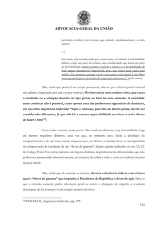 ADVOCACIA-GERAL DA UNIÃO
172
permitam concluir, com certeza, que existam, simultaneamente, os dois
crimes!
(...)
Em suma, seja considerando que a justa causa, em relação à materialidade
delitiva, exige um juízo de certeza, seja considerando que basta um juízo
de probabilidade, jamais poderão coexistir a certeza ou a probabilidade de
dois crimes alternativos! Impossível, pois, que exista justa causa para
ambos. Eis, portanto, porque a justa causa para a ação penal é um óbice
intransponível para a aceitação da imputação alternativa.” (grifo nosso)
Mas, ainda que possível no campo processual, sabe-se que o direito penal material
não admite a imputação por ação ou por omissão. Ou bem existe uma conduta ativa, que causa
o resultado ou a situação descrita no tipo penal, ou bem há uma omissão. A unicidade
entre condutas não é possível, como aponta uma das professoras signatárias da denúncia,
em sua obra Ingerência Indevida: “Ação e omissão, para fins de direito penal, devem ser
consideradas diferentes, já que não há a mesma reprovabilidade em fazer o mal e deixar
de fazer o bem”72
.
Com razão a autora, nesse ponto. São condutas distintas, cuja materialidade exige
até mesmo requisitos distintos, uma vez que, no primeiro caso, basta a descrição do
comportamento e de um nexo causal, enquanto que, no último, a omissão deve vir acompanhada
da comprovação da existência de um “dever de garantia”, dentre aqueles indicados no art. 13, §2o
do Código Penal. Em outras palavras, são figuras distintas, dogmaticamente diferenciadas, que não
podem ser apresentadas alternativamente, na tentativa de cobrir a todo o custo as evidentes lacunas
da peça inicial.
Mas, ainda que de omissão se tratasse, deveria a denúncia indicar com clareza
qual o “dever de garante” que impunha à Presidenta da República o dever de agir. Sabe-se
que a omissão somente ganha relevância penal se existir a obrigação de impedir o resultado
decorrente de lei, contrato ou da criação anterior do risco.
72 PASCHOAL, Ingerência Indevida, pág. 199
 