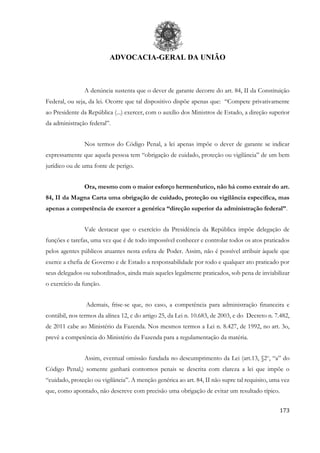 ADVOCACIA-GERAL DA UNIÃO
173
A denúncia sustenta que o dever de garante decorre do art. 84, II da Constituição
Federal, ou seja, da lei. Ocorre que tal dispositivo dispõe apenas que: “Compete privativamente
ao Presidente da República (...) exercer, com o auxílio dos Ministros de Estado, a direção superior
da administração federal”.
Nos termos do Código Penal, a lei apenas impõe o dever de garante se indicar
expressamente que aquela pessoa tem “obrigação de cuidado, proteção ou vigilância” de um bem
jurídico ou de uma fonte de perigo.
Ora, mesmo com o maior esforço hermenêutico, não há como extrair do art.
84, II da Magna Carta uma obrigação de cuidado, proteção ou vigilância específica, mas
apenas a competência de exercer a genérica “direção superior da administração federal”.
Vale destacar que o exercício da Presidência da República impõe delegação de
funções e tarefas, uma vez que é de todo impossível conhecer e controlar todos os atos praticados
pelos agentes públicos atuantes nesta esfera de Poder. Assim, não é possível atribuir àquele que
exerce a chefia de Governo e de Estado a responsabilidade por todo e qualquer ato praticado por
seus delegados ou subordinados, ainda mais aqueles legalmente praticados, sob pena de inviabilizar
o exercício da função.
Ademais, frise-se que, no caso, a competência para administração financeira e
contábil, nos termos da alínea 12, c do artigo 25, da Lei n. 10.683, de 2003, e do Decreto n. 7.482,
de 2011 cabe ao Ministério da Fazenda. Nos mesmos termos a Lei n. 8.427, de 1992, no art. 3o,
prevê a competência do Ministério da Fazenda para a regulamentação da matéria.
Assim, eventual omissão fundada no descumprimento da Lei (art.13, §2o
, “a” do
Código Penal,) somente ganhará contornos penais se descrita com clareza a lei que impõe o
“cuidado, proteção ou vigilância”. A menção genérica ao art. 84, II não supre tal requisito, uma vez
que, como apontado, não descreve com precisão uma obrigação de evitar um resultado típico.
 