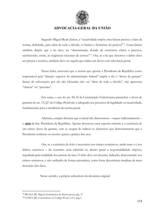ADVOCACIA-GERAL DA UNIÃO
174
Segundo Miguel Reale Júnior, a “taxatividade impõe uma leitura precisa e clara da
norma, definindo, para além de toda a dúvida, os limites e fronteiras do punível”73
. Costa Júnior
também dispõe que a lei deve ser “determinada, dotada de contornos claros e precisos,
satisfazendo, assim, às exigências racionais de certeza”74
. Ora, se a lei que descreve o delito deve
ser precisa e taxativa, também deve ser aquela que indica um dever com relevância penal.
Nessa linha, asseverar que a norma que aponta a Presidenta da República como
responsável pela “direção superior da administração federal” impõe a ela o “dever de garante”
diante de subvenções por ela não efetuadas não vai “além de toda a dúvida”, não apresenta
“clareza” ou “precisão”.
Em suma, o uso do art. 84, II da Constituição Federal para preencher o dever de
garantia do art. 13, §2o
do Código Penal não é adequado aos preceitos de legalidade ou taxatividade,
fundamentais para a incidência da norma penal.
Ademais, cumpre destacar que a inicial não demonstrou – sequer indiciariamente –
o dolo da Sra. Presidenta da República. Apenas descreveu uma suposta omissão e a existência de
um etéreo dever de garante, sem se ocupar de indicar os elementos que demonstrassem que a
Presidenta conhecia ou mesmo queria a prática dos atos.
Ora, se a existência de dolo é necessária nos crimes comissivos, ainda mais o é nos
delitos omissivos – do contrário seria admitida no direito penal a responsabilidade objetiva,
repudiada pela totalidade dos juristas da área. O dolo deve ser descrito, indicado, demonstrado nos
crimes omissivos, e não atribuído de forma automática, como fosse decorrência imediata da mera
descrição dos fatos.
Nesse sentido, a própria subscritora da denúncia original:
73 REALE JR, Miguel; Instituições de direito penal, pág. 37
74 COSTA JR, Comentários ao Código Penal, vol.1, pág.3
 