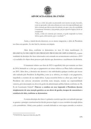 ADVOCACIA-GERAL DA UNIÃO
175
“Ora, se o dolo não pode ser presumido nem mesmo na ação, havendo,
como já apontado, toda uma celeuma em torno da responsabilização por
dolo eventual, que dirá no caso da omissão, em que o nexo de causalidade
é meramente normativo, cuja punição, até por questões lógicas, há de ser
excepcional.
Assim, a título de comissão por omissão, só pode responder na forma
dolosa quem, efetivamente, quis o resultado”75 .
Assim, a inicial deveria descrever, ou ao menos tangenciar, o dolo da Presidenta
nos fatos em questão. Ao não fazê-lo, incorreu em inépcia.
Além disso, conforme se demonstrou no item I.3 desta manifestação (A
DELIMITAÇÃO DO OBJETO DO PRESENTE PROCESSO DE IMPEACHMENT), a quase
totalidade da descrição dos fatos relacionados está centrada em acontecimentos anteriores a 2015
e já excluídos do objeto deste processo pela decisão que determinou o recebimento da denúncia.
O tratamento relativo aos fatos de 2015 é superficial, feito por remissão aos fatos
de 2014, limitando-se a citar que os pagamentos em atraso relativos ao Plano Safra continuaram
em 2015. Além disso, a denúncia não descreve e não individualiza qualquer conduta que tivesse
sido realizada pela Presidenta da República, como já se afirmou, em relação a tais pagamentos,
impedindo o exercício de sua ampla defesa. A peça acusatória limita-se a dizer que, ainda “que a
Presidente não estivesse ativamente envolvida nesta situação, restaria sua responsabilidade
omissiva, pois descumpriu seu dever de gestão da administração pública federal, conforme art. 84,
II, da Constituição Federal”. Frise-se: a conduta em tese imputada à Presidenta decorre
simplesmente de uma menção genérica ao seu dever de gestão, incapaz de caracterizar a
existência de dolo, conforme se demonstrou.
A correta descrição dos fatos é o primeiro exercício que deve ser realizado para que
se garanta o princípio constitucional do devido processo legal e os seus corolários da ampla defesa
e do contraditório. Afinal, como poderá o acusado defender-se sem sequer entender os motivos
75 PASCHOAL, Ingerencia Indevida, pág.184.
 
