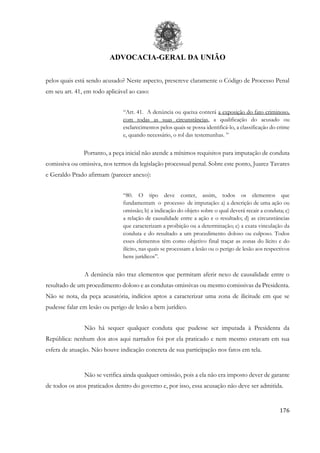 ADVOCACIA-GERAL DA UNIÃO
176
pelos quais está sendo acusado? Neste aspecto, prescreve claramente o Código de Processo Penal
em seu art. 41, em todo aplicável ao caso:
“Art. 41. A denúncia ou queixa conterá a exposição do fato criminoso,
com todas as suas circunstâncias, a qualificação do acusado ou
esclarecimentos pelos quais se possa identificá-lo, a classificação do crime
e, quando necessário, o rol das testemunhas. ”
Portanto, a peça inicial não atende a mínimos requisitos para imputação de conduta
comissiva ou omissiva, nos termos da legislação processual penal. Sobre este ponto, Juarez Tavares
e Geraldo Prado afirmam (parecer anexo):
“80. O tipo deve conter, assim, todos os elementos que
fundamentam o processo de imputação: a) a descrição de uma ação ou
omissão; b) a indicação do objeto sobre o qual deverá recair a conduta; c)
a relação de causalidade entre a ação e o resultado; d) as circunstâncias
que caracterizam a proibição ou a determinação; e) a exata vinculação da
conduta e do resultado a um procedimento doloso ou culposo. Todos
esses elementos têm como objetivo final traçar as zonas do lícito e do
ilícito, nas quais se processam a lesão ou o perigo de lesão aos respectivos
bens jurídicos”.
A denúncia não traz elementos que permitam aferir nexo de causalidade entre o
resultado de um procedimento doloso e as condutas omissivas ou mesmo comissivas da Presidenta.
Não se nota, da peça acusatória, indícios aptos a caracterizar uma zona de ilicitude em que se
pudesse falar em lesão ou perigo de lesão a bem jurídico.
Não há sequer qualquer conduta que pudesse ser imputada à Presidenta da
República: nenhum dos atos aqui narrados foi por ela praticado e nem mesmo estavam em sua
esfera de atuação. Não houve indicação concreta de sua participação nos fatos em tela.
Não se verifica ainda qualquer omissão, pois a ela não era imposto dever de garante
de todos os atos praticados dentro do governo e, por isso, essa acusação não deve ser admitida.
 
