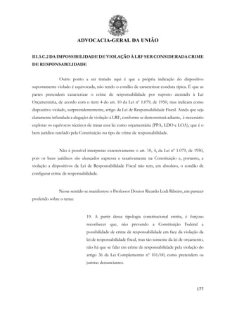 ADVOCACIA-GERAL DA UNIÃO
177
III.3.C.2 DA IMPOSSIBILIDADE DE VIOLAÇÃO À LRF SER CONSIDERADA CRIME
DE RESPONSABILIDADE
Outro ponto a ser tratado aqui é que a própria indicação do dispositivo
supostamente violado é equivocada, não tendo o condão de caracterizar conduta típica. É que as
partes pretendem caracterizar o crime de responsabilidade por suposto atentado à Lei
Orçamentária, de acordo com o item 4 do art. 10 da Lei nº 1.079, de 1950, mas indicam como
dispositivo violado, surpreendentemente, artigo da Lei de Responsabilidade Fiscal. Ainda que seja
claramente infundada a alegação de violação à LRF, conforme se demonstrará adiante, é necessário
explorar os equívocos técnicos de tratar essa lei como orçamentária (PPA, LDO e LOA), que é o
bem jurídico tutelado pela Constituição no tipo de crime de responsabilidade.
Não é possível interpretar extensivamente o art. 10, 4, da Lei nº 1.079, de 1950,
pois os bens jurídicos são elencados expressa e taxativamente na Constituição e, portanto, a
violação a dispositivos da Lei de Responsabilidade Fiscal não tem, em absoluto, o condão de
configurar crime de responsabilidade.
Nesse sentido se manifestou o Professor Doutor Ricardo Lodi Ribeiro, em parecer
proferido sobre o tema:
19. A partir dessa tipologia constitucional estrita, é forçoso
reconhecer que, não prevendo a Constituição Federal a
possibilidade de crime de responsabilidade em face da violação da
lei de responsabilidade fiscal, mas tão somente da lei de orçamento,
não há que se falar em crime de responsabilidade pela violação do
artigo 36 da Lei Complementar nº 101/00, como pretendem os
juristas denunciantes.
 