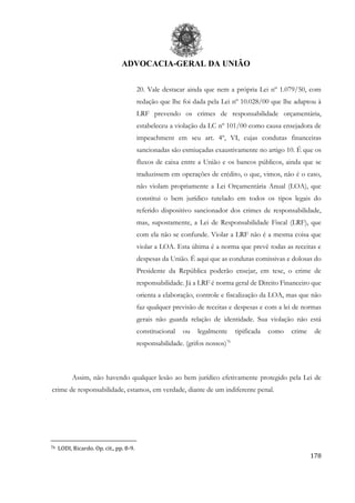 ADVOCACIA-GERAL DA UNIÃO
178
20. Vale destacar ainda que nem a própria Lei nº 1.079/50, com
redação que lhe foi dada pela Lei nº 10.028/00 que lhe adaptou à
LRF prevendo os crimes de responsabilidade orçamentária,
estabeleceu a violação da LC nº 101/00 como causa ensejadora de
impeachment em seu art. 4º, VI, cujas condutas financeiras
sancionadas são esmiuçadas exaustivamente no artigo 10. É que os
fluxos de caixa entre a União e os bancos públicos, ainda que se
traduzissem em operações de crédito, o que, vimos, não é o caso,
não violam propriamente a Lei Orçamentária Anual (LOA), que
constitui o bem jurídico tutelado em todos os tipos legais do
referido dispositivo sancionador dos crimes de responsabilidade,
mas, supostamente, a Lei de Responsabilidade Fiscal (LRF), que
com ela não se confunde. Violar a LRF não é a mesma coisa que
violar a LOA. Esta última é a norma que prevê todas as receitas e
despesas da União. É aqui que as condutas comissivas e dolosas do
Presidente da República poderão ensejar, em tese, o crime de
responsabilidade. Já a LRF é norma geral de Direito Financeiro que
orienta a elaboração, controle e fiscalização da LOA, mas que não
faz qualquer previsão de receitas e despesas e com a lei de normas
gerais não guarda relação de identidade. Sua violação não está
constitucional ou legalmente tipificada como crime de
responsabilidade. (grifos nossos)76
Assim, não havendo qualquer lesão ao bem jurídico efetivamente protegido pela Lei de
crime de responsabilidade, estamos, em verdade, diante de um indiferente penal.
76 LODI, Ricardo. Op. cit., pp. 8-9.
 