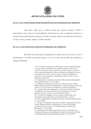 ADVOCACIA-GERAL DA UNIÃO
179
III.3.C.3. DA ATIPICIDADE POR INEXISTÊNCIA DE OPERAÇÃO DE CRÉDITO
Além disso, ainda que se pudesse aceitar que suposta violação à LRF se
caracterizaria como crime de responsabilidade, demonstrar-se-á que as operações descritas na
denúncia não consubstanciam operações de crédito, restando ausente outro elemento constitutivo
do tipo e sendo, portanto, atípica a conduta retratada.
III. 3.C.3.1 DA CONCEITUAÇÃO DE OPERAÇÃO DE CRÉDITO
Para efeito de conceituação de operações de crédito, tem-se de recorrer ao art. 3º
da Resolução nº 43/2001 do Senado Federal e ao art. 29, inciso III da LRF, que oferecem as
seguintes definições:
“Art. 3º Constitui operação de crédito, para os efeitos desta Resolução,
os compromissos assumidos com credores situados no País ou no
exterior, em razão de mútuo, abertura de crédito, emissão e aceite de
título, aquisição financiada de bens, recebimento antecipado de valores
provenientes da venda a termo de bens e serviços, arrendamento
mercantil e outras operações assemelhadas, inclusive com o uso de
derivativos financeiros.
§ 1º Equiparam-se a operações de crédito: (Renumerado do parágrafo
único pela Resolução n.º 19, de 2003)
I - recebimento antecipado de valores de empresa em que o Poder
Público detenha, direta ou indiretamente, a maioria do capital social com
direito a voto, salvo lucros e dividendos, na forma da legislação;
II - assunção direta de compromisso, confissão de dívida ou operação
assemelhada, com fornecedor de bens, mercadorias ou serviços,
mediante emissão, aceite ou aval de títulos de crédito;
III - assunção de obrigação, sem autorização orçamentária, com
fornecedores para pagamento a posteriori de bens e serviços.
§ 2º Não se equiparam a operações de crédito: (Incluído pela Resolução
n.º 19, de 2003)
I - assunção de obrigação entre pessoas jurídicas integrantes do mesmo
Estado, Distrito Federal ou Município, nos termos da definição
constante do inciso I do art. 2º desta Resolução; (Incluído pela
Resolução n.º 19, de 2003)
II - parcelamento de débitos preexistentes junto a instituições não-
financeiras, desde que não impliquem elevação do montante da dívida
consolidada líquida. (Incluído pela Resolução n.º 19, de 2003)”
 