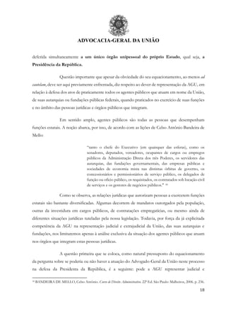 ADVOCACIA-GERAL DA UNIÃO
18
deferida simultaneamente a um único órgão unipessoal do próprio Estado, qual seja, a
Presidência da República.
Questão importante que apesar da obviedade do seu equacionamento, ao menos ad
cautelam, deve ser aqui previamente enfrentada, diz respeito ao dever de representação da AGU, em
relação à defesa dos atos de praticamente todos os agentes públicos que atuam em nome da União,
de suas autarquias ou fundações públicas federais, quando praticados no exercício de suas funções
e no âmbito das pessoas jurídicas e órgãos públicos que integram.
Em sentido amplo, agentes públicos são todas as pessoas que desempenham
funções estatais. A noção abarca, por isso, de acordo com as lições de Celso Antônio Bandeira de
Mello:
“tanto o chefe do Executivo (em quaisquer das esferas), como os
senadores, deputados, vereadores, ocupantes de cargos ou empregos
públicos da Administração Direta dos três Poderes, os servidores das
autarquias, das fundações governamentais, das empresas públicas e
sociedades de economia mista nas distintas órbitas de governo, os
concessionários e permissionários de serviço público, os delegados de
função ou oficio público, os requisitados, os contratados sob locação civil
de serviços e os gestores de negócios públicos." 10
Como se observa, as relações jurídicas que autorizam pessoas a exercerem funções
estatais são bastante diversificadas. Algumas decorrem de mandatos outorgados pela população,
outras da investidura em cargos públicos, de contratações empregatícias, ou mesmo ainda de
diferentes situações jurídicas tuteladas pela nossa legislação. Todavia, por força da já explicitada
competência da AGU na representação judicial e extrajudicial da União, das suas autarquias e
fundações, nos limitaremos apenas à análise exclusiva da situação dos agentes públicos que atuam
nos órgãos que integram estas pessoas jurídicas.
A questão primeira que se coloca, como natural pressuposto do equacionamento
da pergunta sobre se poderia ou não haver a atuação do Advogado-Geral da União neste processo
na defesa da Presidenta da República, é a seguinte: pode a AGU representar judicial e
10 BANDEIRA DE MELLO, Celso Antônio. Curso de Direito Administrativo. 22ª Ed. São Paulo: Malheiros, 2006. p. 236.
 
