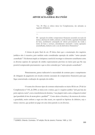 ADVOCACIA-GERAL DA UNIÃO
180
“Art. 29. Para os efeitos desta Lei Complementar, são adotadas as
seguintes definições:
.................................................................................................................................
.....
III - operação de crédito: compromisso financeiro assumido em razão de
mútuo, abertura de crédito, emissão e aceite de título, aquisição financiada
de bens, recebimento antecipado de valores provenientes da venda a
termo de bens e serviços, arrendamento mercantil e outras operações
assemelhadas, inclusive com o uso de derivativos financeiros;”
A leitura da parte final do art. 29 deixa claro que a enumeração dos negócios
jurídicos não é exaustiva, pois também serão consideradas operação de crédito “outras operações
assemelhadas”. Tal abertura impõe ao intérprete a tarefa de investigar os elementos semelhantes entre
as diversas espécies de operação de crédito expressamente previstas no inciso para que lhe seja
possível compreender precisamente o que se deve entender por “outras operações assemelhadas”.
Primeiramente, parece indiscutível a necessidade de contrato para o cumprimento
de obrigação de pagamento em moeda corrente (assunção de compromisso financeiro) para que
fique caracterizada a realização de operação de crédito.
O exame dos diversos tipos de contrato relacionados no inciso III do art. 29 da Lei
Complementar nº 101, de 2000, se inicia com o mútuo, que é o negócio jurídico “pelo qual uma das
partes empresta à outra”, com a transferência de domínio, “coisa fungível, tendo a outra a obrigação de restituir
igual quantidade de bens do mesmo gênero e qualidade”77
. Como alerta a doutrina, é da natureza do mútuo
a gratuidade, muito embora a regra nos dias atuais, em especial na hipótese de dinheiro, seja o
mútuo oneroso, que poderá ser pago em uma única parcela ou em diversas.
77 GOMES, Orlando. Contratos, 15ª edição, Rio de Janeiro, Forense, 1995, p. 318
 