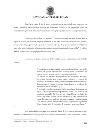 ADVOCACIA-GERAL DA UNIÃO
181
Percebe-se, pois, desde já, que a gratuidade ou a onerosidade dos contratos, ou
então a forma de restituição dos recursos por meio deles obtidos, se em pagamento único ou
parceladamente, em nada influenciam a definição dos negócios jurídicos como operação de crédito.
A abertura de crédito, por sua vez, “é o contrato pelo qual um banco obriga-se a pôr à
disposição do cliente, ou de terceiro, por prazo determinado ou não, uma quantia em dinheiro, ou várias quantias,
para que seja utilizada por meio de saques em uma ou mais vezes. (...) Pelas quantias efetivamente utilizadas o
banco cobra juros, sendo também cobrada comissão, com base no limite fixado, pela abertura de crédito”. O crédito
poderá, também aqui, ser pago parceladamente ou não.
Acerca da emissão e aceite de título, colhem-se dos ensinamentos de Orlando
Gomes:
“Empréstimos se realizam pela incorporação da dívida a um título
formal, em que se consubstancia o direito literal e autônomo do
credor, como a letra de câmbio e a nota promissória.
Os títulos de crédito desempenham, na economia moderna,
importante função, por serem meios práticos e prontos de
realização do direito do credor, além de serem facilmente alienáveis.
Documentam o crédito e provam integralmente a existência do
direito que nele se incorpora. (...)
A obrigação cartular, isto é, a dívida incoporada de título, pode ser
ligada a uma relação básica que permanece como a sua causa, ou ter
existência separada. Dividem-se, em conseqüência, os títulos de
crédito em títulos causais e títulos abstratos. A estes aplicam-se as
regras do mútuo, por analogia, seja qual for a causa – neles abstraída
– da emissão, pouco importando que seja empréstimo, pagamento
de preço, execução da obrigação de ressarcir e assim por diante. ”
78
Já na aquisição financiada de bens, estamos diante de dois contratos distintos: o de
mútuo – também chamado, na hipótese, de contrato de financiamento – e o de compra e venda.
78 GOMES, Orlando. Contratos, Ed. Forense, 12ª ed., p. 354.
 
