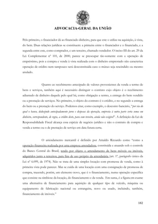 ADVOCACIA-GERAL DA UNIÃO
182
Pelo primeiro, o financiador dá ao financiado dinheiro, para que este o utilize na aquisição, à vista,
do bem. Duas relações jurídicas se constituem: a primeira entre o financiador e o financiado, e a
segunda entre este, como comprador, e um terceiro, chamado vendedor. O inciso III do art. 29 da
Lei Complementar nº 101, de 2000, parece se preocupar tão-somente com a operação de
empréstimo, pois a compra e venda à vista realizada com o dinheiro emprestado não caracteriza
operação de crédito nem tampouco será desconstituída caso o mútuo seja rescindido ou mesmo
anulado.
Quanto ao recebimento antecipado de valores provenientes da venda a termo de
bens e serviços, também aqui é necessário distinguir o contrato cujo objeto é o recebimento
adiantado de dinheiro daquele pelo qual há, como obrigação a termo, a entrega do bem vendido
ou a prestação de serviços. No primeiro, o objeto do contrato é o crédito, e no segundo a entrega
do bem ou a prestação do serviço. Podemos citar, como exemplo, o desconto bancário, “por via do
qual o banco, deduzindo antecipadamente juros e despesas da operação, empresta à outra parte certa soma em
dinheiro, correspondente, de regra, a crédito deste, para com terceiro, ainda não exigível”. A definição da Lei de
Responsabilidade Fiscal alcança essa espécie de negócio jurídico e não o contrato de compra e
venda a termo ou o de prestação de serviço em data futura certa.
O arrendamento mercantil é definido por Arnaldo Rizzardo como “como a
operação financeira realizada por uma empresa arrendadora, constituída e atuando sob o controle
do Banco Central do Brasil, tendo por objeto o arrendamento de bens móveis ou imóveis,
adquiridos junto a terceiros, para fins de uso próprio da arrendatária (art. 1º, parágrafo único da
Lei nº 6.099, de 1974). Não se trata de uma simples locação com promessa de venda, como à
primeira vista pode parecer. Mas se cuida de uma locação com uma consignação de promessa de
compra, trazendo, porém, um elemento novo, que é o financiamento, numa operação específica
que consiste na simbiose da locação, do financiamento e da venda. Em suma, é a figura em exame
uma alternativa de financiamento para aquisição de qualquer tipo de veículo, máquina ou
equipamento de fabricação nacional ou estrangeira, novo ou usado, incluindo, também,
financiamento de imóveis.”
 